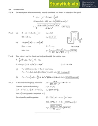 428 Fluid Mechanics
P14.50 The assumption of incompressibility is surely unrealistic, but allows an estimate of the speed:
P gy v P gy v
v
v
1 1 1
2
2 2 2
2
2
2
2
5
1
2
1
2
1 00 0 0 0 287 0
1
2
1 20
2 1 00 0 287 1 013 10
1 20
347
+ + = + +
+ + = + +
=
− ×
=
ρ ρ ρ ρ
. . .
. . .
.
atm atm kg m
N m
kg m
m s
3
2
3
e j
a fe j
P14.51 (a) P gh P v
0 0 3
2
0 0
1
2
+ + = + +
ρ ρ v gh
3 2
=
If h = 1 00
. m, v3 4 43
= . m s
(b) P gy v P v
+ + = + +
ρ ρ ρ
1
2
0
1
2
2
2
0 3
2
Since v v
2 3
= , P P gy
= −
0 ρ FIG. P14.51
Since P ≥ 0 y
P
g
≤ =
×
=
0
5
1 013 10
9 8
10 3
ρ
.
.
.
Pa
10 kg m m s
m
3 3 2
e je j
*P14.52 Take points 1 and 2 in the air just inside and outside the window pane.
P v gy P v gy
1 1
2
1 2 2
2
2
1
2
1
2
+ + = + +
ρ ρ ρ ρ
P P
0 2
2
0
1
2
1 30 11 2
+ = + . .
kg m m s
3
e jb g P P
2 0 81 5
= − . Pa
(a) The total force exerted by the air is outward,
P A P A P A P A
1 2 0 0 81 5 4 1 5 489
− = − + =
. .
N m m m N outward
2
e ja fa f
(b) P A P A v A
1 2 2
2 2
1
2
1
2
1 30 22 4 4 1 5 1 96
− = = =
ρ . . . .
kg m m s m m kN outward
3
e jb g a fa f
P14.53 In the reservoir, the gauge pressure is ∆P =
×
= ×
−
2 00
8 00 10
5
4
.
.
N
2.50 10 m
Pa
2
From the equation of continuity: A v A v
1 1 2 2
=
2 50 10 1 00 10
5
1
8
2
. .
× = ×
− −
m m
2 2
e j e j
v v v v
1
4
2
4 00 10
= × −
.
e j
Thus, v1
2
is negligible in comparison to v2
2
.
Then, from Bernoulli’s equation: P P v gy v gy
1 2 1
2
1 2
2
2
1
2
1
2
− + + = +
b g ρ ρ ρ ρ
8 00 10 0 0 0
1
2
1 000
2 8 00 10
1 000
12 6
4
2
2
2
4
.
.
.
× + + = +
=
×
=
Pa kg m
Pa
kg m
m s
3
3
e j
e j
v
v
 