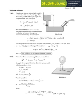 Chapter 14 429
Additional Problems
P14.54 Consider the diagram and apply Bernoulli’s
equation to points A and B, taking y = 0 at
the level of point B, and recognizing that vA
is approximately zero. This gives:
P g h L
P v g
A w w
B w B w
+ + −
= + +
1
2
0
1
2
0
2
2
ρ ρ θ
ρ ρ
a f a f
a f
sin
Now, recognize that P P P
A B
= = atmosphere
since both points are open to the atmosphere
(neglecting variation of atmospheric
pressure with altitude). Thus, we obtain
h
A
Valve
L B
θ
FIG. P14.54
v g h L
v
B
B
= − = − °
=
2 2 9 80 10 0 2 00 30 0
13 3
sin . . . sin .
.
θ
a f e j a f
m s m m
m s
2
Now the problem reduces to one of projectile motion with v v
yi B
= °=
sin . .
30 0 6 64 m s. Then,
v v a y
yf yi
2 2
2
= + ∆
b g gives at the top of the arc (where y y
= max and vyf = 0)
0 6 64 2 9 80 0
2
= + − −
. . max
m s m s2
b g e jb g
y
or ymax .
= 2 25 m above the level where the water emerges
b g .
P14.55 When the balloon comes into equilibrium, we must have
F B F F F
y g g g
∑ = − − − =
, , ,
balloon He string 0
Fg, string is the weight of the string above the ground, and B
is the buoyant force. Now
F m g
F Vg
B Vg
g
g
,
,
balloon balloon
He He
air
=
=
=
ρ
ρ
and F m
h
L
g
g, string string
=
Therefore, we have
He
h
FIG. P14.55
ρ ρ
air balloon He string
Vg m g Vg m
h
L
g
− − − = 0
or h
V m
m
L
=
− −
ρ ρ
air He balloon
string
b g
giving,
h =
− F
H
I
K−
=
1 29 0 179 0 250
2 00 1 91
4 0 400
3
3
. . .
. .
.
a fe j
a f
a f
kg m kg
0.050 0 kg
m m
3 m
π
.
 