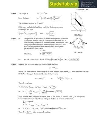 Chapter 14 431
P14.61 The torque is τ τ
= =
z z
d rdF
From the figure τ ρ ρ
= − =
zy g H y wdy gwH
H
b g
0
3
1
6
The total force is given as
1
2
2
ρgwH
If this were applied at a height yeff such that the torque remains
unchanged, we have
1
6
1
2
3 2
ρ ρ
gwH y gwH
eff
=
L
NM O
QP and y H
eff =
1
3
.
FIG. P14.61
P14.62 (a) The pressure on the surface of the two hemispheres is constant
at all points, and the force on each element of surface area is
directed along the radius of the hemispheres. The applied force
along the axis must balance the force on the “effective” area,
which is the projection of the actual surface onto a plane
perpendicular to the x axis,
A R
= π 2
Therefore, F P P R
= −
0
2
b gπ
FIG. P14.62
(b) For the values given F P P P
= − = = ×
0 0
2
0
4
0 100 0 300 0 254 2 58 10
. . . .
b g a f
π m N
P14.63 Looking first at the top scale and the iron block, we have:
T B Fg
1 + = , iron
where T1 is the tension in the spring scale, B is the buoyant force, and Fg, iron is the weight of the iron
block. Now if miron is the mass of the iron block, we have
m V
iron iron
= ρ so V
m
V
= =
iron
iron
displaced oil
ρ
Then, B V g
= ρoil iron
Therefore, T F V g m g
m
g
g
1 = − = −
, iron oil iron iron oil
iron
iron
ρ ρ
ρ
or T m g
1 1 1
916
7 860
2 00 9 80 17 3
= −
F
HG I
KJ = −
F
HG
I
KJ =
ρ
ρ
oil
iron
iron N
. . .
a fa f
Next, we look at the bottom scale which reads T2 (i.e., exerts an upward force T2 on the system).
Consider the external vertical forces acting on the beaker–oil–iron combination.
Fy
∑ = 0 gives
T T F F F
g g g
1 2 0
+ − − − =
, , ,
beaker oil iron
or T m m m g T
2 1 5 00 9 80 17 3
= + + − = −
beaker oil iron
2
kg m s N
b g b ge j
. . .
Thus, T2 31 7
= . N is the lower scale reading.
 