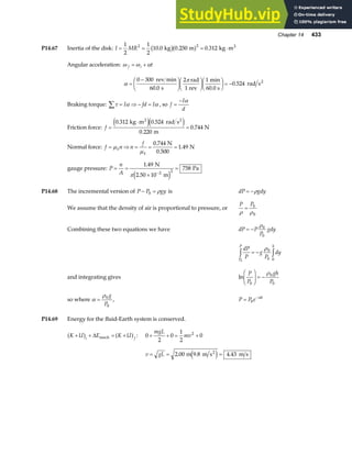 Chapter 14 433
P14.67 Inertia of the disk: I MR
= = = ⋅
1
2
1
2
10 0 0 250 0 312
2 2
. . .
kg m kg m2
b ga f
Angular acceleration: ω ω α
f i t
= +
α
π
=
−
F
HG I
KJF
HG I
KJF
HG I
KJ = −
0 300
60 0
2 1
0 524
rev min
s
rad
1 rev
min
60.0 s
rad s2
.
.
Braking torque: τ α α
∑ = ⇒ − =
I fd I , so f
I
d
=
− α
Friction force: f =
⋅
=
0 312 0 524
0 220
0 744
. .
.
.
kg m rad s
m
N
2 2
e je j
Normal force: f n n
f
k
k
= ⇒ = = =
µ
µ
0 744
1 49
.
.
N
0.500
N
gauge pressure: P
n
A
= =
×
=
−
1 49
758
2 2
. N
2.50 10 m
Pa
πe j
P14.68 The incremental version of P P gy
− =
0 ρ is dP gdy
= −ρ
We assume that the density of air is proportional to pressure, or
P P
ρ ρ
= 0
0
Combining these two equations we have dP P
P
gdy
= −
ρ0
0
dP
P
g
P
dy
P
P h
0
0
0 0
z z
= −
ρ
and integrating gives ln
P
P
gh
P
0
0
0
F
HG I
KJ = −
ρ
so where α
ρ
= 0
0
g
P
, P P e h
= −
0
α
P14.69 Energy for the fluid-Earth system is conserved.
K U E K U
i f
+ + = +
a f a f
∆ mech : 0
2
0
1
2
0
2
+ + = +
mgL
mv
v gL
= = =
2 00 4 43
. .
m 9.8 m s m s
2
e j
 