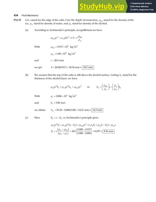 434 Fluid Mechanics
P14.70 Let s stand for the edge of the cube, h for the depth of immersion, ρice stand for the density of the
ice, ρw stand for density of water, and ρa stand for density of the alcohol.
(a) According to Archimedes’s principle, at equilibrium we have
ρ ρ
ρ
ρ
ice
ice
gs ghs h s
w
w
3 2
= ⇒ =
With ρice
3
kg m
= ×
0 917 103
.
ρw = ×
1 00 103
. kg m3
and s = 20 0
. mm
we get h = = ≈
20 0 0 917 18 34 18 3
. . . .
a f mm mm
(b) We assume that the top of the cube is still above the alcohol surface. Letting ha stand for the
thickness of the alcohol layer, we have
ρ ρ ρ
a a w w
gs h gs h gs
2 2 3
+ = ice so h s h
w
w
a
w
a
=
F
HG I
KJ −
F
HG I
KJ
ρ
ρ
ρ
ρ
ice
With ρa = ×
0 806 103
. kg m3
and ha = 5 00
. mm
we obtain hw = − = ≈
18 34 0 806 5 00 14 31 14 3
. . . . .
a f mm mm
(c) Here ′ = − ′
h s h
w a , so Archimedes’s principle gives
ρ ρ ρ ρ ρ ρ
ρ ρ
ρ ρ
a a w a a a w a
a
w
w a
gs h gs s h gs h s h s
h s
2 2 3
20 0
1 000 0 917
1 000 0 806
8 557 8 56
′ + − ′ = ⇒ ′ + − ′ =
′ =
−
−
=
−
−
= ≈
b g b g
b g
b g
a f
a f
ice ice
ice
mm
.
. .
. .
. .
 