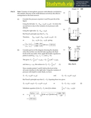 Chapter 14 435
P14.71 Note: Variation of atmospheric pressure with altitude is included in
this solution. Because of the small distances involved, this effect is
unimportant in the final answers.
(a) Consider the pressure at points A and B in part (b) of the
figure:
Using the left tube: P P gh g L h
A a w
= + + −
atm ρ ρ a fwhere the
second term is due to the variation of air pressure with
altitude.
Using the right tube: P P gL
B = +
atm ρ0
But Pascal’s principle says that P P
A B
= .
Therefore, P gL P gh g L h
a w
atm atm
+ = + + −
ρ ρ ρ
0 a f
or ρ ρ ρ ρ
w a w
h L
− = −
b g b g
0 , giving
h L
w
w a
=
−
−
F
HG I
KJ =
−
−
F
HG
I
KJ =
ρ ρ
ρ ρ
0 1 000 750
1 000 1 29
5 00 1 25
.
. .
cm cm
(b) Consider part (c) of the diagram showing the situation
when the air flow over the left tube equalizes the fluid
levels in the two tubes. First, apply Bernoulli’s equation to
points A and B y y v v v
A B A B
= = =
, , and 0
b g
This gives: P v gy P gy
A a a A B a a B
+ + = + +
1
2
1
2
0
2 2
ρ ρ ρ ρ
a f
and since y y
A B
= , this reduces to: P P v
B A a
− =
1
2
2
ρ (1)
Now consider points C and D, both at the level of the
oil–water interface in the right tube. Using the variation of
pressure with depth in static fluids, we have:
FIG. P14.71
P P gH gL
C A a w
= + +
ρ ρ and P P gH gL
D B a
= + +
ρ ρ0
But Pascal’s principle says that P P
C D
= . Equating these two gives:
P gH gL P gH gL
B a A a w
+ + = + +
ρ ρ ρ ρ
0 or P P gL
B A w
− = −
ρ ρ0
b g (2)
Substitute equation (1) for P P
B A
− into (2) to obtain
1
2
2
0
ρ ρ ρ
a w
v gL
= −
b g
or v
gL w
a
=
−
=
−
F
HG I
KJ
2
2 9 80 0 050 0
1 000 750
1 29
0
ρ ρ
ρ
b g e jb g
. .
.
m s m
2
v = 13 8
. m s
 