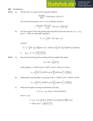 436 Fluid Mechanics
P14.72 (a) The flow rate, Av, as given may be expressed as follows:
25 0
0 833 833
.
.
liters
30.0 s
liters s cm s
3
= = .
The area of the faucet tap is π cm2
, so we can find the velocity as
v
A
= = = =
flow rate cm s
cm
cm s m s
3
2
833
265 2 65
π
. .
(b) We choose point 1 to be in the entrance pipe and point 2 to be at the faucet tap. A v A v
1 1 2 2
=
gives v1 0 295
= . m s . Bernoulli’s equation is:
P P v v g y y
1 2 2
2
1
2
2 1
1
2
− = − + −
ρ ρ
e j b g
and gives
P P
1 2
3 2 2 3
1
2
10 2 65 0 295 10 9 80 2 00
− = − +
kg m m s m s kg m m s m
3 3 2
e jb g b g e je ja f
. . . .
or P P P
gauge Pa
= − = ×
1 2
4
2 31 10
. .
P14.73 (a) Since the upward buoyant force is balanced by the weight of the sphere,
m g Vg R g
1
3
4
3
= =
F
HG I
KJ
ρ ρ π .
In this problem, ρ = 0 789 45
. g cm3
at 20.0°C, and R = 1 00
. cm so we find:
m R
1
3 3
4
3
0 789 45
4
3
1 00 3 307
=
F
HG I
KJ =
L
NM O
QP=
ρ π π
. . .
g cm cm g
3
e j a f .
(b) Following the same procedure as in part (a), with ′ =
ρ 0 780 97
. g cm3
at 30.0°C, we find:
m R
2
3 3
4
3
0 780 97
4
3
1 00 3 271
= ′
F
HG I
KJ =
L
NM O
QP=
ρ π π
. . .
g cm cm g
3
e j a f .
(c) When the first sphere is resting on the bottom of the tube,
n B F m g
g
+ = =
1 1 , where n is the normal force.
Since B Vg
= ′
ρ
n m g Vg
n
= − ′ = −
= ⋅ = × −
1
3
4
3 307 0 780 97 1 00 980
34 8 3 48 10
ρ . . .
. .
g g cm cm cm s
g cm s N
3 2
2
e ja f
 