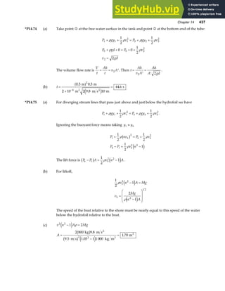 Chapter 14 437
*P14.74 (a) Take point 1 at the free water surface in the tank and point 2 at the bottom end of the tube:
P gy v P gy v
P gd P v
v gd
1 1 1
2
2 2 2
2
0 0 2
2
2
1
2
1
2
0 0
1
2
2
+ + = + +
+ + = + +
=
ρ ρ ρ ρ
ρ ρ
The volume flow rate is
V
t
Ah
t
v A
= = ′
2 . Then t
Ah
v A
Ah
A gd
=
′
=
′
2 2
.
(b) t =
×
=
−
0 5 0 5
2 9 8 10
44 6
2
4
. .
.
.
m m
2 10 m m s m
s
2 2
a f
e j
*P14.75 (a) For diverging stream lines that pass just above and just below the hydrofoil we have
P gy v P gy v
t t t b b b
+ + = + +
ρ ρ ρ ρ
1
2
1
2
2 2
.
Ignoring the buoyant force means taking y y
t b
≈
P nv P v
P P v n
t b b b
b t b
+ = +
− = −
1
2
1
2
1
2
1
2 2
2 2
ρ ρ
ρ
b g
e j
The lift force is P P A v n A
b t b
− = −
b g e j
1
2
1
2 2
ρ .
(b) For liftoff,
1
2
1
2
1
2 2
2
1 2
ρ
ρ
v n A Mg
v
Mg
n A
b
b
− =
=
−
F
H
GG
I
K
JJ
e j
e j
The speed of the boat relative to the shore must be nearly equal to this speed of the water
below the hydrofoil relative to the boat.
(c) v n A Mg
A
2 2
2 2
1 2
2 800 9 8
9 5 1 05 1 1 000
1 70
− =
=
−
=
e j
b g
b g e j
ρ
kg m s
m s kg m
m
2
3
2
.
. .
.
 