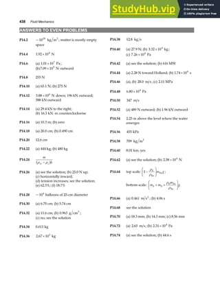 438 Fluid Mechanics
ANSWERS TO EVEN PROBLEMS
P14.2 ~1018
kg m3
; matter is mostly empty
space
P14.38 12 8
. kg s
P14.40 (a) 27.9 N; (b) 3.32 10 kg
4
× ;
P14.4 1 92 104
. × N (c) 7 26 104
. × Pa
P14.6 (a) 1 01 107
. × Pa ; P14.42 (a) see the solution; (b) 616 MW
(b)7 09 105
. × N outward
P14.44 (a) 2.28 N toward Holland; (b) 1 74 106
. × s
P14.8 255 N
P14.46 (a), (b) 28 0
. m s; (c) 2 11
. MPa
P14.10 (a) 65.1 N; (b) 275 N
P14.48 6 80 104
. × Pa
P14.12 5 88 106
. × N down; 196 kN outward;
588 kN outward P14.50 347 m s
P14.14 (a) 29.4 kN to the right; P14.52 (a) 489 N outward; (b) 1.96 kN outward
(b) 16 3
. kN m counterclockwise
⋅
P14.54 2.25 m above the level where the water
emerges
P14.16 (a) 10.3 m; (b) zero
P14.18 (a) 20.0 cm; (b) 0.490 cm P14.56 455 kPa
P14.20 12.6 cm P14.58 709 kg m3
P14.22 (a) 444 kg; (b) 480 kg P14.60 8.01 km; yes
P14.24
m
h
w s
ρ ρ
−
b g P14.62 (a) see the solution; (b) 2 58 104
. × N
P14.64 top scale: 1 0
−
F
HG I
KJ
ρ
ρFe
Fe
m g ;
P14.26 (a) see the solution; (b) 25.0 N up;
(c) horizontally inward;
(d) tension increases; see the solution;
bottom scale: m m
m
g
b + +
F
HG I
KJ
0
0
ρ
ρ
Fe
Fe
(e) 62.5%; (f) 18.7%
P14.28 ~104
balloons of 25-cm diameter
P14.66 (a) 0 461
. m s2
; (b) 4.06 s
P14.30 (a) 6.70 cm; (b) 5.74 cm
P14.68 see the solution
P14.32 (a) 11.6 cm; (b) 0 963
. g cm3
;
P14.70 (a) 18.3 mm; (b) 14.3 mm; (c) 8.56 mm
(c) no; see the solution
P14.72 (a) 2 65
. m s; (b) 2 31 104
. × Pa
P14.34 0.611 kg
P14.74 (a) see the solution; (b) 44.6 s
P14.36 2 67 103
. × kg
 