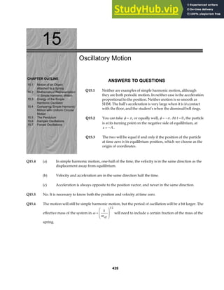 15
CHAPTER OUTLINE
15.1 Motion of an Object
Attached to a Spring
15.2 Mathematical Representation
of Simple Harmonic Motion
15.3 Energy of the Simple
Harmonic Oscillator
15.4 Comparing Simple Harmonic
Motion with Uniform Circular
Motion
15.5 The Pendulum
15.6 Damped Oscillations
15.7 Forced Oscillations
Oscillatory Motion
ANSWERS TO QUESTIONS
Q15.1 Neither are examples of simple harmonic motion, although
they are both periodic motion. In neither case is the acceleration
proportional to the position. Neither motion is so smooth as
SHM. The ball’s acceleration is very large when it is in contact
with the floor, and the student’s when the dismissal bell rings.
Q15.2 You can take φ π
= , or equally well, φ π
= − . At t = 0, the particle
is at its turning point on the negative side of equilibrium, at
x A
= − .
Q15.3 The two will be equal if and only if the position of the particle
at time zero is its equilibrium position, which we choose as the
origin of coordinates.
Q15.4 (a) In simple harmonic motion, one-half of the time, the velocity is in the same direction as the
displacement away from equilibrium.
(b) Velocity and acceleration are in the same direction half the time.
(c) Acceleration is always opposite to the position vector, and never in the same direction.
Q15.5 No. It is necessary to know both the position and velocity at time zero.
Q15.6 The motion will still be simple harmonic motion, but the period of oscillation will be a bit larger. The
effective mass of the system in ω =
F
HG
I
KJ
k
meff
1 2
will need to include a certain fraction of the mass of the
spring.
439
 