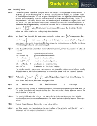 440 Oscillatory Motion
Q15.7 We assume that the coils of the spring do not hit one another. The frequency will be higher than f by
the factor 2 . When the spring with two blocks is set into oscillation in space, the coil in the center
of the spring does not move. We can imagine clamping the center coil in place without affecting the
motion. We can effectively duplicate the motion of each individual block in space by hanging a
single block on a half-spring here on Earth. The half-spring with its center coil clamped—or its other
half cut off—has twice the spring constant as the original uncut spring, because an applied force of
the same size would produce only one-half the extension distance. Thus the oscillation frequency in
space is
1
2
2
2
1 2
π
F
HG I
KJF
HG I
KJ =
k
m
f . The absence of a force required to support the vibrating system in
orbital free fall has no effect on the frequency of its vibration.
Q15.8 No; Kinetic, Yes; Potential, No. For constant amplitude, the total energy
1
2
2
kA stays constant. The
kinetic energy
1
2
2
mv would increase for larger mass if the speed were constant, but here the greater
mass causes a decrease in frequency and in the average and maximum speed, so that the kinetic and
potential energies at every point are unchanged.
Q15.9 Since the acceleration is not constant in simple harmonic motion, none of the equations in Table 2.2
are valid.
Equation Information given by equation
x t A t
a f b g
= +
cos ω φ position as a function of time
v t A t
a f b g
= − +
ω ω φ
sin velocity as a function of time
v x A x
a f e j
= ± −
ω 2 2 1 2
velocity as a function of position
a t A t
a f b g
= − +
ω ω φ
2
cos acceleration as a function of time
a t x t
a f a f
= −ω 2
acceleration as a function of position
The angular frequency ω appears in every equation. It is a good idea to figure out the value of angular
frequency early in the solution to a problem about vibration, and to store it in calculator memory.
Q15.10 We have T
L
g
i
i
= and T
L
g
L
g
T
f
f i
i
= = =
2
2 . The period gets larger by 2 times. Changing the
mass has no effect on the period of a simple pendulum.
Q15.11 (a) Period decreases. (b) Period increases. (c) No change.
Q15.12 No, the equilibrium position of the pendulum will be shifted (angularly) towards the back of the car.
The period of oscillation will increase slightly, since the restoring force (in the reference frame of the
accelerating car) is reduced.
Q15.13 The motion will be periodic—that is, it will repeat. The period is nearly constant as the angular
amplitude increases through small values; then the period becomes noticeably larger as θ increases
farther.
Q15.14 Shorten the pendulum to decrease the period between ticks.
Q15.15 No. If the resistive force is greater than the restoring force of the spring (in particular, if b mk
2
4
 ),
the system will be overdamped and will not oscillate.
 