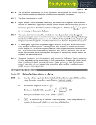 Chapter 15 441
Q15.16 Yes. An oscillator with damping can vibrate at resonance with amplitude that remains constant in
time. Without damping, the amplitude would increase without limit at resonance.
Q15.17 The phase constant must be π rad .
Q15.18 Higher frequency. When it supports your weight, the center of the diving board flexes down less
than the end does when it supports your weight. Thus the stiffness constant describing the center of
the board is greater than the stiffness constant describing the end. And then f
k
m
=
F
HG I
KJ
1
2π
is greater
for you bouncing on the center of the board.
Q15.19 The release of air from one side of the parachute can make the parachute turn in the opposite
direction, causing it to release air from the opposite side. This behavior will result in a periodic driving
force that can set the parachute into side-to-side oscillation. If the amplitude becomes large enough,
the parachute will not supply the needed air resistance to slow the fall of the unfortunate skydiver.
Q15.20 An imperceptibly slight breeze may be blowing past the leaves in tiny puffs. As a leaf twists in the
wind, the fibers in its stem provide a restoring torque. If the frequency of the breeze matches the
natural frequency of vibration of one particular leaf as a torsional pendulum, that leaf can be driven
into a large-amplitude resonance vibration. Note that it is not the size of the driving force that sets
the leaf into resonance, but the frequency of the driving force. If the frequency changes, another leaf
will be set into resonant oscillation.
Q15.21 We assume the diameter of the bob is not very small compared to the length of the cord supporting
it. As the water leaks out, the center of mass of the bob moves down, increasing the effective length
of the pendulum and slightly lowering its frequency. As the last drops of water dribble out, the
center of mass of the bob hops back up to the center of the sphere, and the pendulum frequency
quickly increases to its original value.
SOLUTIONS TO PROBLEMS
Section 15.1 Motion of an Object Attached to a Spring
P15.1 (a) Since the collision is perfectly elastic, the ball will rebound to the height of 4.00 m and then
repeat the motion over and over again. Thus, the motion is periodic .
(b) To determine the period, we use: x gt
=
1
2
2
.
The time for the ball to hit the ground is t
x
g
= = =
2 2 4 00
9 80
0 909
.
.
.
m
m s
s
2
a f
This equals one-half the period, so T = =
2 0 909 1 82
. .
s s
a f .
(c) No . The net force acting on the ball is a constant given by F mg
= − (except when it is in
contact with the ground), which is not in the form of Hooke’s law.
 
