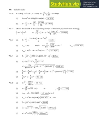 446 Oscillatory Motion
P15.16 m = 200 g, T = 0 250
. s, E = 2 00
. J; ω
π π
= = =
2 2
0 250
25 1
T .
. rad s
(a) k m
= = =
ω 2 2
0 200 126
. kg 25.1 rad s N m
b g
(b) E
kA
A
E
k
= ⇒ = = =
2
2
2 2 2 00
126
0 178
.
.
a f m
P15.17 Choose the car with its shock-absorbing bumper as the system; by conservation of energy,
1
2
1
2
2 2
mv kx
= : v x
k
m
= = ×
×
=
−
3 16 10
5 00 10
10
2 23
2
6
3
.
.
.
m m s
e j
P15.18 (a) E
kA
= =
×
=
−
2 2 2
2
250 3 50 10
2
0 153
N m m
J
.
.
e j
(b) v A
max = ω where ω = = = −
k
m
250
0 500
22 4 1
.
. s vmax .
= 0 784 m s
(c) a A
max . . .
= = × =
− −
ω 2 2 1 2
3 50 10 22 4 17 5
m s m s2
e j
P15.19 (a) E kA
= = × =
−
1
2
1
2
35 0 4 00 10 28 0
2 2 2
. . .
N m m mJ
b ge j
(b) v A x
k
m
A x
= − = −
ω 2 2 2 2
.
v =
×
× − × =
−
− −
35 0
50 0 10
4 00 10 1 00 10 1 02
3
2 2 2 2
.
.
. . .
e j e j m s
(c)
1
2
1
2
1
2
1
2
35 0 4 00 10 3 00 10 12 2
2 2 2 2 2 2 2
mv kA kx
= − = × − ×
L
NM O
QP=
− −
. . . .
a f e j e j mJ
(d)
1
2
1
2
15 8
2 2
kx E mv
= − = . mJ
P15.20 (a) k
F
x
= = =
20 0
100
. N
0.200 m
N m
(b) ω = =
k
m
50 0
. rad s so f = =
ω
π
2
1 13
. Hz
(c) v A
max . . .
= = =
ω 50 0 0 200 1 41
a f m s at x = 0
(d) a A
max . . .
= = =
ω 2
50 0 0 200 10 0
a f m s2
at x A
= ±
(e) E kA
= = =
1
2
1
2
100 0 200 2 00
2 2
a fa f
. . J
(f) v A x
= − = =
ω 2 2 2
50 0
8
9
0 200 1 33
. . .
a f m s
(g) a x
= =
F
HG I
KJ =
ω 2
50 0
0 200
3
3 33
.
.
. m s2
 