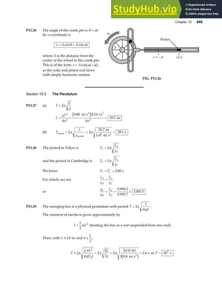 Chapter 15 449
P15.26 The angle of the crank pin is θ ω
= t.
Its x-coordinate is
x A A t
= =
cos cos
θ ω
where A is the distance from the
center of the wheel to the crank pin.
This is of the form x A t
= +
cos ω φ
b g,
so the yoke and piston rod move
with simple harmonic motion.
x = –A x( )
t
Piston
A
ω
FIG. P15.26
Section 15.5 The Pendulum
P15.27 (a) T
L
g
= 2π
L
gT
= = =
2
2
2
2
4
9 80 12 0
4
35 7
π π
. .
.
m s s
m
2
e ja f
(b) T
L
g
moon
moon
2
m
1.67 m s
s
= = =
2 2
35 7
29 1
π π
.
.
P15.28 The period in Tokyo is T
L
g
T
T
T
= 2π
and the period in Cambridge is T
L
g
C
C
C
= 2π
We know T T
T C
= = 2 00
. s
For which, we see
L
g
L
g
T
T
C
C
=
or
g
g
L
L
C
T
C
T
= = =
0 994 2
0 992 7
1 001 5
.
.
.
P15.29 The swinging box is a physical pendulum with period T
I
mgd
= 2π .
The moment of inertia is given approximately by
I mL
=
1
3
2
(treating the box as a rod suspended from one end).
Then, with L ≈ 1 0
. m and d
L
≈
2
,
T
mL
mg
L
g
L
≈ = = =
2 2
2
3
2
2 1 0
3 9 8
1 6
1
3
2
2
π π π
c h
a f
e j
.
.
.
m
m s
s
2
or T ~ 100
s .
 