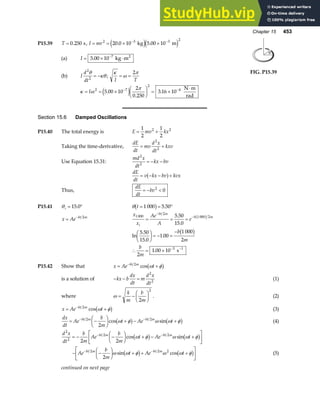 Chapter 15 453
P15.39 T = 0 250
. s, I mr
= = × ×
− −
2 3 3 2
20 0 10 5 00 10
. .
kg m
e je j
(a) I = × ⋅
−
5 00 10 7
. kg m2
(b) I
d
dt
2
2
θ
κθ
= − ;
κ
ω
π
I T
= =
2
κ ω
π
= = ×
F
HG I
KJ = ×
⋅
− −
I 2 7
2
4
5 00 10
2
0 250
3 16 10
.
.
.
e j N m
rad
θ
FIG. P15.39
Section 15.6 Damped Oscillations
P15.40 The total energy is E mv kx
= +
1
2
1
2
2 2
Taking the time-derivative,
dE
dt
mv
d x
dt
kxv
= +
2
2
Use Equation 15.31:
md x
dt
kx bv
2
2
= − −
dE
dt
v kx bv kvx
= − − +
a f
Thus,
dE
dt
bv
= − 
2
0
P15.41 θi = °
15 0
. θ t = = °
1 000 5 50
b g .
x Ae bt m
= − 2
x
x
Ae
A
e
i
bt m
b m
1 000
2
1 000 2
5 50
15 0
= = =
−
−
.
.
b g
ln
.
.
.
.
5 50
15 0
1 00
1 000
2
2
1 00 10 3 1
F
HG I
KJ = − =
−
∴ = × − −
b
m
b
m
b g
s
P15.42 Show that x Ae t
bt m
= +
− 2
cos ω φ
b g
is a solution of − − =
kx b
dx
dt
m
d x
dt
2
2
(1)
where ω = −
F
HG I
KJ
k
m
b
m
2
2
. (2)
x Ae t
bt m
= +
− 2
cos ω φ
b g (3)
dx
dt
Ae
b
m
t Ae t
bt m bt m
= −
F
HG I
KJ + − +
− −
2 2
2
cos sin
ω φ ω ω φ
b g b g (4)
d x
dt
b
m
Ae
b
m
t Ae t
bt m bt m
2
2
2 2
2 2
= − −
F
HG I
KJ + − +
L
NM O
QP
− −
cos sin
ω φ ω ω φ
b g b g
− −
F
HG I
KJ + + +
L
NM O
QP
− −
Ae
b
m
t Ae t
bt m bt m
2 2 2
2
ω ω φ ω ω φ
sin cos
b g b g (5)
continued on next page
 