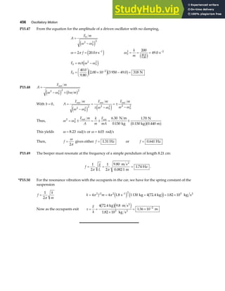 456 Oscillatory Motion
P15.47 From the equation for the amplitude of a driven oscillator with no damping,
A
F m
f
k
m
F mA
F
=
−
= = = = =
= −
=
F
HG I
KJ × − =
− −
−
0
2
0
2 2
1
0
2
40 0
9 80
2
0
2
0
2
0
2
2 20 0
200
49 0
40 0
9 80
2 00 10 3 950 49 0 318
ω ω
ω π π ω
ω ω
e j
e j c h
e j
e jb g
. .
.
.
. .
.
.
s s
N
P15.48 A
F m
b m
=
− +
ext
ω ω ω
2
0
2 2 2
e j b g
With b = 0, A
F m F m F m
=
−
=
± −
= ±
−
ext ext ext
ω ω ω ω ω ω
2
0
2 2 2
0
2 2
0
2
e j e j
Thus, ω ω
2
0
2 6 30
0 150
1 70
0 440
= ± = ± = ±
F m
A
k
m
F
mA
ext ext N m
kg
N
0.150 kg m
.
.
.
.
b ga f
This yields ω = 8 23
. rad s or ω = 4 03
. rad s
Then, f =
ω
π
2
gives either f = 1 31
. Hz or f = 0 641
. Hz
P15.49 The beeper must resonate at the frequency of a simple pendulum of length 8.21 cm:
f
g
L
= = =
1
2
1
2
9 80
0 082 1
1 74
π π
.
.
.
m s
m
Hz
2
.
*P15.50 For the resonance vibration with the occupants in the car, we have for the spring constant of the
suspension
f
k
m
=
1
2π
k f m
= = + = ×
−
4 4 1 8 1130 4 72 4 1 82 10
2 2 2 1 2 5
π π . . .
s kg kg kg s2
e j b g
d i
Now as the occupants exit x
F
k
= =
×
= × −
4 72 4 9 8
1 82 10
1 56 10
5
2
. .
.
.
kg m s
kg s
m
2
2
b ge j
 