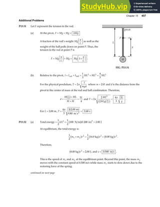 Chapter 15 457
Additional Problems
P15.51 Let F represent the tension in the rod.
(a) At the pivot, F Mg Mg Mg
= + = 2
A fraction of the rod’s weight Mg
y
L
F
HG I
KJ as well as the
weight of the ball pulls down on point P. Thus, the
tension in the rod at point P is
F Mg
y
L
Mg Mg
y
L
=
F
HG I
KJ+ = +
F
HG I
KJ
1 . M
P
pivot
L
y
FIG. P15.51
(b) Relative to the pivot, I I I ML ML ML
= + = + =
rod ball
1
3
4
3
2 2 2
For the physical pendulum, T
I
mgd
= 2π where m M
= 2 and d is the distance from the
pivot to the center of mass of the rod and ball combination. Therefore,
d
M ML
M M
L
L
=
+
+
=
2 3
4
c h and T
ML
M g
L
g
L
= =
2
2
4
3
2
4
3
2
3
4
π
π
a f c h .
For L = 2 00
. m, T = =
4
3
2 2 00
9 80
2 68
π .
.
.
m
m s
s
2
a f .
P15.52 (a) Total energy = = =
1
2
1
2
100 0 200 2 00
2 2
kA N m m J
b ga f
. .
At equilibrium, the total energy is:
1
2
1
2
16 0 8 00
1 2
2 2 2
m m v v v
+ = =
b g b g b g
. .
kg kg .
Therefore,
8 00 2 00
2
. .
kg J
b gv = , and v = 0 500
. m s .
This is the speed of m1 and m2 at the equilibrium point. Beyond this point, the mass m2
moves with the constant speed of 0.500 m/s while mass m1 starts to slow down due to the
restoring force of the spring.
continued on next page
 
