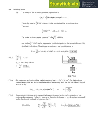 458 Oscillatory Motion
(b) The energy of the m1-spring system at equilibrium is:
1
2
1
2
9 00 0 500 1 125
1
2 2
m v = =
. . .
kg m s J
b gb g .
This is also equal to
1
2
2
k A′
a f , where ′
A is the amplitude of the m1-spring system.
Therefore,
1
2
100 1 125
2
a fa f
′ =
A . or ′ =
A 0 150
. m.
The period of the m1-spring system is T
m
k
= =
2 1 885
1
π . s
and it takes
1
4
0 471
T = . s after it passes the equilibrium point for the spring to become fully
stretched the first time. The distance separating m1 and m2 at this time is:
D v
T
A
=
F
HG I
KJ− ′ = − = =
4
0 500 0 471 0 150 0 085 6 8 56
. . . . .
m s s m cm
a f .
P15.53
d x
dt
A
2
2
2
F
HG
I
KJ =
max
ω
f n mg mA
A
g
s s
s
max
.
= = =
= =
µ µ ω
µ
ω
2
2
6 62 cm
f
n
mg
B
P
B
µs
FIG. P15.53
P15.54 The maximum acceleration of the oscillating system is a A Af
max = =
ω π
2 2 2
4 . The friction force
exerted between the two blocks must be capable of accelerating block B at this rate. Thus, if Block B
is about to slip,
f f n mg m Af
s s
= = = =
max µ µ π
4 2 2
e j or A
g
f
s
=
µ
π
4 2 2
.
P15.55 Deuterium is the isotope of the element hydrogen with atoms having nuclei consisting of one
proton and one neutron. For brevity we refer to the molecule formed by two deuterium atoms as D
and to the diatomic molecule of hydrogen-1 as H.
M M
D H
= 2
ω
ω
D
H
k
M
k
M
H
D
D
H
M
M
= = =
1
2
f
f
D
H
= = ×
2
0 919 1014
. Hz
 