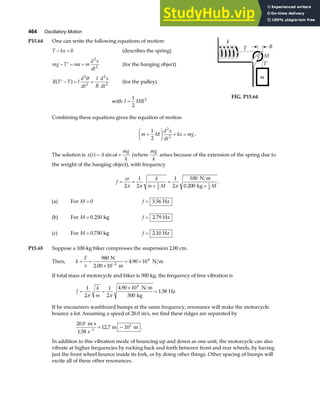 464 Oscillatory Motion
P15.64 One can write the following equations of motion:
T kx
− = 0 (describes the spring)
mg T ma m
d x
dt
− ′ = =
2
2
(for the hanging object)
R T T I
d
dt
I
R
d x
dt
′ − = =
a f
2
2
2
2
θ
(for the pulley)
with I MR
=
1
2
2
FIG. P15.64
Combining these equations gives the equation of motion
m M
d x
dt
kx mg
+
F
HG I
KJ + =
1
2
2
2
.
The solution is x t A t
mg
k
a f= +
sinω (where
mg
k
arises because of the extension of the spring due to
the weight of the hanging object), with frequency
f
k
m M M
= =
+
=
+
ω
π π π
2
1
2
1
2
100
0 200
1
2
1
2
N m
kg
.
.
(a) For M = 0 f = 3 56
. Hz
(b) For M = 0 250
. kg f = 2 79
. Hz
(c) For M = 0 750
. kg f = 2 10
. Hz
P15.65 Suppose a 100-kg biker compresses the suspension 2.00 cm.
Then, k
F
x
= =
×
= ×
−
980
4 90 10
2
4
N
2.00 10 m
N m
.
If total mass of motorcycle and biker is 500 kg, the frequency of free vibration is
f
k
m
= =
×
=
1
2
1
2
4 90 10
500
1 58
4
π π
.
.
N m
kg
Hz
If he encounters washboard bumps at the same frequency, resonance will make the motorcycle
bounce a lot. Assuming a speed of 20.0 m/s, we find these ridges are separated by
20 0
1 58
12 7 10
1
1
.
.
. ~
m s
s
m m
−
= .
In addition to this vibration mode of bouncing up and down as one unit, the motorcycle can also
vibrate at higher frequencies by rocking back and forth between front and rear wheels, by having
just the front wheel bounce inside its fork, or by doing other things. Other spacing of bumps will
excite all of these other resonances.
 