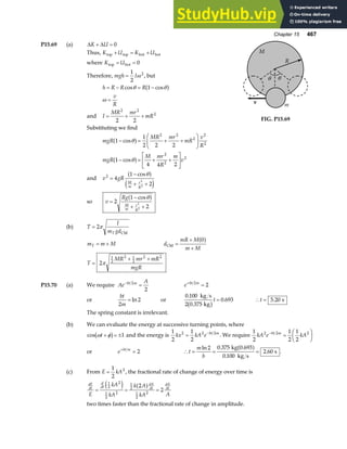 Chapter 15 467
P15.69 (a) ∆ ∆
K U
+ = 0
Thus, K U K U
top top bot bot
+ = +
where K U
top bot
= = 0
Therefore, mgh I
=
1
2
2
ω , but
h R R R
v
R
= − = −
=
cos cos
θ θ
ω
1
a f
and I
MR mr
mR
= + +
2 2
2
2 2
Substituting we find
m
v
M
θ
R
θ
FIG. P15.69
mgR
MR mr
mR
v
R
mgR
M mr
R
m
v
1
1
2 2 2
1
4 4 2
2 2
2
2
2
2
2
2
− = + +
F
HG
I
KJ
− = + +
L
NM O
QP
cos
cos
θ
θ
a f
a f
and v gR
M
m
r
R
2
4
1
2
2
2
=
−
+ +
cosθ
a f
e j
so v
Rg
M
m
r
R
=
−
+ +
2
1
2
2
2
cosθ
a f
(b) T
I
m gd
T
= 2π
CM
m m M
T = + d
mR M
m M
CM =
+
+
0
a f
T
MR mr mR
mgR
=
+ +
2
1
2
2 1
2
2 2
π
P15.70 (a) We require Ae
A
bt m
−
=
2
2
e bt m
+
=
2
2
or
bt
m
2
2
= ln or
0 100
2 0 375
0 693
.
.
.
kg s
kg
b gt = ∴ =
t 5 20
. s
The spring constant is irrelevant.
(b) We can evaluate the energy at successive turning points, where
cos ω φ
t + = ±
b g 1 and the energy is
1
2
1
2
2 2 2
kx kA e bt m
= −
. We require
1
2
1
2
1
2
2 2 2
kA e kA
bt m
−
=
F
HG I
KJ
or e bt m
+
= 2 ∴ = = =
t
m
b
ln .
.
.
2 0 375
0 100
2 60
kg 0.693
kg s
s
a f .
(c) From E kA
=
1
2
2
, the fractional rate of change of energy over time is
dE
dt
d
dt
dA
dt
dA
dt
E
kA
kA
k A
kA A
= = =
1
2
2
1
2
2
1
2
1
2
2
2
2
e j a f
two times faster than the fractional rate of change in amplitude.
 