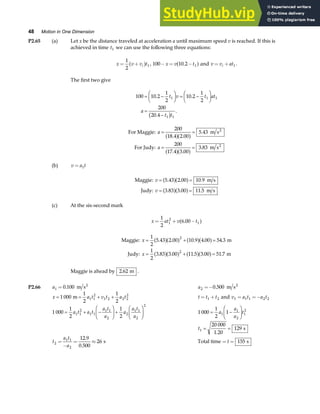 48 Motion in One Dimension
P2.65 (a) Let x be the distance traveled at acceleration a until maximum speed v is reached. If this is
achieved in time t1 we can use the following three equations:
x v v t
i
= +
1
2
1
a f , 100 10 2 1
− = −
x v t
.
a fand v v at
i
= + 1 .
The first two give
100 10 2
1
2
10 2
1
2
200
20 4
1 1 1
1 1
= −
F
HG I
KJ = −
F
HG I
KJ
=
−
. .
.
.
t v t at
a
t t
b g
For Maggie: m s
For Judy: m s
2
2
a
a
= =
= =
200
18 4 2 00
5 43
200
17 4 3 00
3 83
. .
.
. .
.
a fa f
a fa f
(b) v a t
= 1
Maggie: m s
Judy: m s
v
v
= =
= =
5 43 2 00 10 9
3 83 3 00 11 5
. . .
. . .
a fa f
a fa f
(c) At the six-second mark
x at v t
= + −
1
2
6 00
1
2
1
.
a f
Maggie: m
Judy: m
x
x
= + =
= + =
1
2
5 43 2 00 10 9 4 00 54 3
1
2
3 83 3 00 11 5 3 00 51 7
2
2
. . . . .
. . . . .
a fa f a fa f
a fa f a fa f
Maggie is ahead by 2 62
. m .
P2.66 a1 0 100
= . m s2
a2 0 500
=− . m s2
x a t v t a t
= = + +
1 000
1
2
1
2
1 1
2
1 2 2 2
2
m t t t
= +
1 2 and v a t a t
1 1 1 2 2
= =−
1 000
1
2
1
2
1 1
2
1 1
1 1
2
2
1 1
2
2
= + −
F
HG I
KJ+
F
HG I
KJ
a t a t
a t
a
a
a t
a
1 000
1
2
1
1
1
2
1
2
= −
F
HG I
KJ
a
a
a
t
t1
20 000
1 20
129
= =
.
s
t
a t
a
2
1 1
2
12 9
0 500
26
=
−
= ≈
.
.
s Total time = =
t 155 s
 