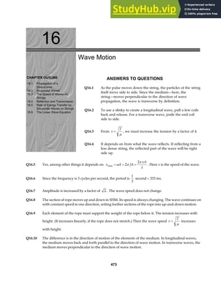 16
CHAPTER OUTLINE
16.1 Propagation of a
Disturbance
16.2 Sinusoidal Waves
16.3 The Speed of Waves on
Strings
16.4 Reflection and Transmission
16.5 Rate of Energy Transfer by
Sinusoidal Waves on Strings
16.6 The Linear Wave Equation
Wave Motion
ANSWERS TO QUESTIONS
Q16.1 As the pulse moves down the string, the particles of the string
itself move side to side. Since the medium—here, the
string—moves perpendicular to the direction of wave
propagation, the wave is transverse by definition.
Q16.2 To use a slinky to create a longitudinal wave, pull a few coils
back and release. For a transverse wave, jostle the end coil
side to side.
Q16.3 From v
T
=
µ
, we must increase the tension by a factor of 4.
Q16.4 It depends on from what the wave reflects. If reflecting from a
less dense string, the reflected part of the wave will be right
side up.
Q16.5 Yes, among other things it depends on. v A fA
vA
max = = =
ω π
π
λ
2
2
. Here v is the speed of the wave.
Q16.6 Since the frequency is 3 cycles per second, the period is
1
3
second = 333 ms.
Q16.7 Amplitude is increased by a factor of 2 . The wave speed does not change.
Q16.8 The section of rope moves up and down in SHM. Its speed is always changing. The wave continues on
with constant speed in one direction, setting further sections of the rope into up-and-down motion.
Q16.9 Each element of the rope must support the weight of the rope below it. The tension increases with
height. (It increases linearly, if the rope does not stretch.) Then the wave speed v
T
=
µ
increases
with height.
Q16.10 The difference is in the direction of motion of the elements of the medium. In longitudinal waves,
the medium moves back and forth parallel to the direction of wave motion. In transverse waves, the
medium moves perpendicular to the direction of wave motion.
473
 