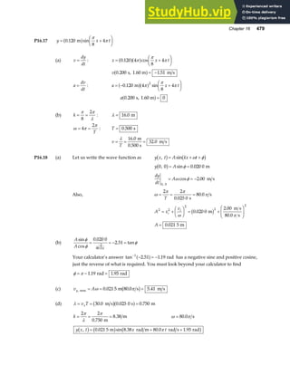 Chapter 16 479
P16.17 y x t
= +
F
HG I
KJ
0 120
8
4
. sin
m
a f π
π
(a) v
dy
dt
= : x x t
= +
F
HG I
KJ
0 120 4
8
4
. cos
a fa f
π
π
π
v 0 200 1 51
. .
s, 1.60 m m s
a f= −
a
dv
dt
= : a x t
= − +
F
HG I
KJ
0 120 4
8
4
2
. sin
m
a fa f
π
π
π
a 0 200 0
. s, 1.60 m
a f=
(b) k = =
π π
λ
8
2
: λ = 16 0
. m
ω π
π
= =
4
2
T
: T = 0 500
. s
v
T
= = =
λ 16 0
32 0
.
.
m
0.500 s
m s
P16.18 (a) Let us write the wave function as y x t A kx t
, sin
b g b g
= + +
ω φ
y A
0 0 0 020 0
, sin .
b g= =
φ m
dy
dt
A
0 0
2 00
,
cos .
= = −
ω φ m s
Also, ω
π π
π
= = =
2 2
0 025 0
80 0
T .
.
s
s
A x
v
i
i
2 2
2
2
2
0 020 0
2 00
80 0
= +
F
HG I
KJ = +
F
HG
I
KJ
ω π
.
.
.
m
m s
s
b g
A = 0 021
. 5 m
(b)
A
A
sin
cos
.
. tan
.
φ
φ
φ
π
= = − =
−
0 020 0
2 51
2
80 0
Your calculator’s answer tan . .
−
− = −
1
2 51 1 19
a f rad has a negative sine and positive cosine,
just the reverse of what is required. You must look beyond your calculator to find
φ π
= − =
1 19 1 95
. .
rad rad
(c) v A
y, . . .
max m s m s
= = =
ω π
0 021 5 80 0 5 41
b g
(d) λ = = =
v T
x 30 0 0 025 0 750
. . .
m s 0 s m
b ga f
k = = =
2 2
0 750
π
λ
π
. m
8.38 m ω π
= 80 0
. s
y x t x t
, . sin . . .
b g b g b g
= + +
0 021 5 8 38 80 0 1 95
m rad m rad s rad
π
 