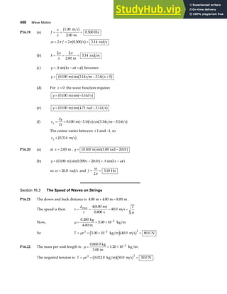 480 Wave Motion
P16.19 (a) f
v
= = =
λ
1 00
2 00
0 500
.
.
.
m s
m
Hz
b g
ω π π
= = =
2 2 0 500
f . s 3.14 rad s
b g
(b) k = = =
2 2
2 00
3 14
π
λ
π
.
.
m
rad m
(c) y A kx t
= − +
sin ω φ
b g becomes
y x t
= − +
0 100 3 14 3 14 0
. sin . .
m m s
a f b g
(d) For x = 0 the wave function requires
y t
= −
0 100 3 14
. sin .
m s
a f b g
(e) y t
= −
0 100 4 71 3 14
. sin . .
m rad s
a f b g
(f) v
y
t
x t
y =
∂
∂
= − −
0 100 3 14 3 14 3 14
. . cos . .
m s m s
b g b g
The cosine varies between +1 and –1, so
vy ≤ 0 314
. m s
b g
P16.20 (a) at x = 2 00
. m , y t
= −
0 100 1 00 20 0
. sin . .
m rad
a f a f
(b) y x t A kx t
= − = −
0 100 0 500 20 0
. sin . . sin
m
a f a f a f
ω
so ω = 20 0
. rad s and f = =
ω
π
2
3 18
. Hz
Section 16.3 The Speed of Waves on Strings
P16.21 The down and back distance is 4 00 4 00 8 00
. . .
m m m
+ = .
The speed is then v
d
t
T
= = = =
total m
s
m s
4 8 00
0 800
40 0
.
.
.
a f
µ
Now, µ = = × −
0 200
5 00 10 2
.
.
kg
4.00 m
kg m
So T v
= = × =
−
µ 2 2 2
5 00 10 40 0 80 0
. . .
kg m m s N
e jb g
P16.22 The mass per unit length is: µ = = × −
0 060 0
1 20 10 2
.
.
kg
5.00 m
kg m .
The required tension is: T v
= = =
µ 2 2
0 012 0 50 0 30 0
. . .
kg m m s N
b gb g .
 
