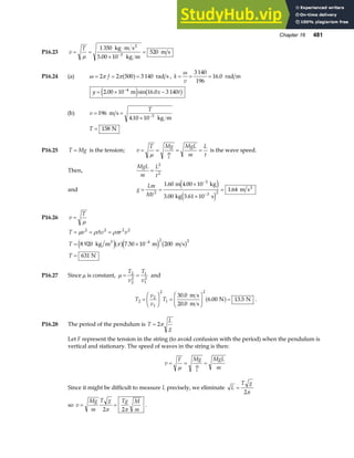 Chapter 16 481
P16.23 v
T
= =
⋅
×
=
−
µ
1 350
5 00 10
520
3
kg m s
kg m
m s
2
.
P16.24 (a) ω π π
= = =
2 2 500 3 140
f a f rad s , k
v
= = =
ω 3 140
196
16 0
. rad m
y x t
= × −
−
2 00 10 16 0 3 140
4
. sin .
m
e j b g
(b) v
T
= =
× −
196
4 10 10 3
m s
kg m
.
T = 158 N
P16.25 T Mg
= is the tension; v
T Mg MgL
m
L
t
m
L
= = = =
µ
is the wave speed.
Then,
MgL
m
L
t
=
2
2
and g
Lm
Mt
= =
×
×
=
−
−
2
3
3 2
1 60 4 00 10
3 00 10
1 64
. .
.
.
m kg
kg 3.61 s
m s2
e j
e j
P16.26 v
T
=
µ
T v Av r v
T
T
= = =
= ×
=
−
µ ρ ρπ
π
2 2 2 2
4 2 2
8 920 7 50 10 200
631
kg m m m s
N
3
e ja fe j b g
.
P16.27 Since µ is constant, µ = =
T
v
T
v
2
2
2
1
1
2
and
T
v
v
T
2
2
1
2
1
2
30 0
20 0
6 00 13 5
=
F
HG I
KJ =
F
HG
I
KJ =
.
.
. .
m s
m s
N N
a f .
P16.28 The period of the pendulum is T
L
g
= 2π
Let F represent the tension in the string (to avoid confusion with the period) when the pendulum is
vertical and stationary. The speed of waves in the string is then:
v
F Mg MgL
m
m
L
= = =
µ
Since it might be difficult to measure L precisely, we eliminate L
T g
=
2π
so v
Mg
m
T g Tg M
m
= =
2 2
π π
.
 
