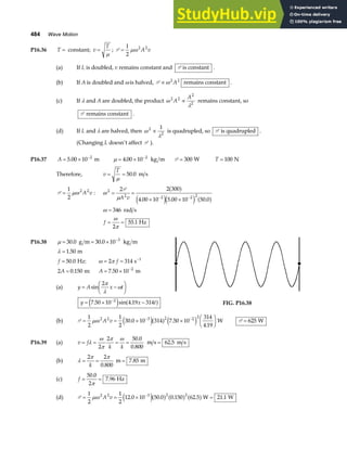 484 Wave Motion
P16.36 T = constant; v
T
=
µ
; P =
1
2
2 2
µω A v
(a) If L is doubled, v remains constant and P is constant .
(b) If A is doubled and ω is halved, P ∝ω 2 2
A remains constant .
(c) If λ and A are doubled, the product ω
λ
2 2
2
2
A
A
∝ remains constant, so
P remains constant .
(d) If L and λ are halved, then ω
λ
2
2
1
∝ is quadrupled, so P is quadrupled .
(Changing L doesn’t affect P ).
P16.37 A = × −
5 00 10 2
. m µ = × −
4 00 10 2
. kg m P = 300 W T = 100 N
Therefore, v
T
= =
µ
50 0
. m s
P =
1
2
2 2
µω A v : ω
µ
2
2 2 2 2
2 2 300
4 00 10 5 00 10 50 0
= =
× ×
− −
P
A v
a f
e je j a f
. . .
ω
ω
π
=
= =
346
2
55 1
rad s
Hz
f .
P16.38 µ = = × −
30 0 30 0 10 3
. .
g m kg m
λ
ω π
=
= = =
= = ×
−
−
1 50
50 0 2 314
2 0 150 7 50 10
1
2
.
. :
. : .
m
Hz s
m m
f f
A A
(a) y A x t
= −
F
HG I
KJ
sin
2π
λ
ω
y x t
= × −
−
7 50 10 4 19 314
2
. sin .
e j a f FIG. P16.38
(b) P = = × ×
F
HG I
KJ
− −
1
2
1
2
30 0 10 314 7 50 10
314
4 19
2 2 3 2 2 2
µω A v . .
.
e ja f e j W P = 625 W
P16.39 (a) v f
k k
= = = = =
λ
ω
π
π ω
2
2 50 0
0 800
62 5
.
.
.
m s m s
(b) λ
π π
= = =
2 2
0 800
7 85
k .
.
m m
(c) f = =
50 0
2
7 96
.
.
π
Hz
(d) P = = × =
−
1
2
1
2
12 0 10 50 0 0 150 62 5 21 1
2 2 3 2 2
µω A v . . . . .
e ja f a f a fW W
 