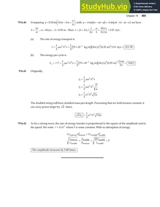 Chapter 16 485
*P16.40 Comparing y t x
= − +
F
HG I
KJ
0 35 10 3
4
. sin π π
π
with y A kx t A t kx
= − + = − − +
sin sin
ω φ ω φ π
b g b g we have
k
m
=
3π
, ω π
= 10 s , A = 0 35
. m . Then v f f
k
= = = = =
λ π
λ
π
ω π
π
2
2
10
3
3 33
s
m
m s
. .
(a) The rate of energy transport is
P = = × =
−
1
2
1
2
75 10 10 0 35 3 33 15 1
2 2 3 2 2
µω π
A v kg m s m m s W
e jb g a f
. . . .
(b) The energy per cycle is
E T A
λ µω λ π
π
π
= = = × =
−
P
1
2
1
2
75 10 10 0 35
2
3 02
2 2 3 2 2
kg m s m
m
3
J
e jb g a f
. . .
P16.41 Originally,
P
P
P
0
2 2
0
2 2
0
2 2
1
2
1
2
1
2
=
=
=
µω
µω
µ
ω µ
A v
A
T
A T
The doubled string will have doubled mass-per-length. Presuming that we hold tension constant, it
can carry power larger by 2 times.
2
1
2
2
0
2 2
P = ω µ
A T
*P16.42 As for a strong wave, the rate of energy transfer is proportional to the square of the amplitude and to
the speed. We write P = FvA2
where F is some constant. With no absorption of energy,
Fv A Fv A
v
v
A
A
v
v
bedrock bedrock
2
mudfill mudfill
2
bedrock
mudfill
mudfill
bedrock
mudfill
mudfill
=
= = =
25
5
The amplitude increases by 5.00 times.
 
