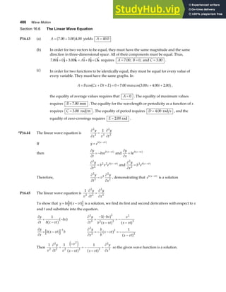 486 Wave Motion
Section 16.6 The Linear Wave Equation
P16.43 (a) A = +
7 00 3 00 4 00
. . .
a f yields A = 40 0
.
(b) In order for two vectors to be equal, they must have the same magnitude and the same
direction in three-dimensional space. All of their components must be equal. Thus,
7 00 0 3 00
. .
i j k i j k
+ + = + +
A B C requires A B C
= = =
7 00 0 3 00
. , , .
and .
(c) In order for two functions to be identically equal, they must be equal for every value of
every variable. They must have the same graphs. In
A B Cx Dt E x t
+ + + = + + +
cos . cos . . .
a f a f
0 7 00 3 00 4 00 2 00
mm ,
the equality of average values requires that A = 0 . The equality of maximum values
requires B = 7 00
. mm . The equality for the wavelength or periodicity as a function of x
requires C = 3 00
. rad m . The equality of period requires D = 4 00
. rad s , and the
equality of zero-crossings requires E = 2 00
. rad .
*P16.44 The linear wave equation is
∂
∂
=
∂
∂
2
2 2
2
2
1
y
x v
y
t
If y eb x vt
= −
a f
then
∂
∂
= − −
y
t
bveb x vt
a f and
∂
∂
= −
y
x
beb x vt
a f
∂
∂
= −
2
2
2 2
y
t
b v eb x vt
a f and
∂
∂
= −
2
2
2
y
x
b eb x vt
a f
Therefore,
∂
∂
=
∂
∂
2
2
2
2
2
y
t
v
y
x
, demonstrating that eb x vt
−
a f is a solution
P16.45 The linear wave equation is
1
2
2
2
2
2
v
y
t
y
x
∂
∂
=
∂
∂
To show that y b x vt
= −
ln a f is a solution, we find its first and second derivatives with respect to x
and t and substitute into the equation.
∂
∂
=
−
−
y
t b x vt
bv
1
a fa f ∂
∂
=
− −
−
= −
−
2
2
2
2 2
2
2
1
y
t
bv
b x vt
v
x vt
a f
a f a f
∂
∂
= −
−
y
x
b x vt b
a f 1 ∂
∂
= − − = −
−
2
2
2
2
1
y
x
b
b
x vt
x vt
a f a f
Then
1 1 1
2
2
2 2
2
2 2
2
2
v
y
t v
v
x vt x vt
y
x
∂
∂
=
−
−
= −
−
=
∂
∂
e j
a f a f so the given wave function is a solution.
 