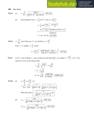 490 Wave Motion
P16.55 (a) v
T
= =
×
=
−
µ
80 0
5 00 10
179
3
.
.
N
kg 2.00 m
m s
e j
(b) From Equation 16.21, P =
1
2
2 2
µ ω
v A and ω π
λ
=
F
HG I
KJ
2
v
P
P
P
=
F
HG I
KJ =
=
FH IK
= × =
× −
1
2
2 2
2 0 040 0 179
0 160
1 77 10 17 7
2
2 2 2 3
2
2 5 00 10 2 3
2
4
3
µ
π
λ
π µ
λ
π
vA
v A v
.
.
.
. .
kg
2.00 m m m s
m
W kW
b g b g
a f
P16.56 v
T
=
µ
and in this case T mg
= ; therefore, m
v
g
=
µ 2
.
Now v f
= λ implies v
k
=
ω
so that
m
g k
=
F
HG I
KJ =
L
NM O
QP =
−
−
µ ω π
π
2 1
1
2
0 250
9 80
18
0 750
14 7
.
. .
.
kg m
m s
s
m
kg
2
.
*P16.57 Let M = mass of block, m = mass of string. For the block, F ma
∑ = implies T
mv
r
m r
b
= =
2
2
ω . The
speed of a wave on the string is then
v
T M r
r
M
m
t
r
v
m
M
t
m
M
m
r
= = =
= =
= = = =
µ
ω
ω
ω
θ ω
2
1
0 003 2
0 084 3
.
.
kg
0.450 kg
rad
P16.58 (a) µ ρ ρ
= = =
dm
dL
A
dx
dx
A
v
T T
A
T
ax b
T
x
= = =
+
=
+
− −
µ ρ ρ ρ
a f e j
10 10
3 2
cm2
With all SI units, v
T
x
=
+
− − −
ρ 10 10 10
3 2 4
e j
m s
(b) v x= − −
=
+
=
0 2 4
24 0
2 700 0 10 10
94 3
.
.
b ge je j
m s
v x= − − −
=
+
=
10 0 2 2 4
24 0
2 700 10 10 10
66 7
.
.
.
b ge je j
m s
 