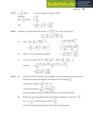 Chapter 16 491
P16.59 v
T
=
µ
where T xg
= µ , the weight of a length x, of rope.
Therefore, v gx
=
But v
dx
dt
= , so that dt
dx
gx
=
and t
dx
gx g
x L
g
L L
= = =
z0
1
2 0
1
2
P16.60 At distance x from the bottom, the tension is T
mxg
L
Mg
=
F
HG I
KJ+ , so the wave speed is:
v
T TL
m
xg
MgL
m
dx
dt
= = = +
F
HG I
KJ =
µ
.
(a) Then t dt xg
MgL
m
dx
t L
= = +
F
HG I
KJ
L
NM O
QP
z z
−
0
1 2
0
t
g
xg MgL m
x
x L
=
+
=
=
1
1 2
1
2
0
b g
t
g
Lg
MgL
m
MgL
m
= +
F
HG I
KJ −
F
HG I
KJ
L
N
MM
O
Q
PP
2
1 2 1 2
t
L
g
m M M
m
=
+ −
F
HG
I
KJ
2
(b) When M = 0 , as in the previous problem, t
L
g
m
m
L
g
=
−
F
HG
I
KJ =
2
0
2
(c) As m → 0 we expand m M M
m
M
M
m
M
m
M
+ = +
F
HG I
KJ = + − +
F
HG
I
KJ
1 1
1
2
1
8
1 2 2
2
…
to obtain t
L
g
M m M m M M
m
=
+ − + −
F
H
GG
I
K
JJ
2
1
2
1
8
2 3 2
e j e j …
t
L
g
m
M
mL
Mg
≈
F
HG
I
KJ =
2
1
2
P16.61 (a) The speed in the lower half of a rope of length L is the same function of distance (from the
bottom end) as the speed along the entire length of a rope of length
L
2
F
HG I
KJ.
Thus, the time required =
′
2
L
g
with ′ =
L
L
2
and the time required = =
F
HG
I
KJ
2
2
0 707 2
L
g
L
g
. .
It takes the pulse more that 70% of the total time to cover 50% of the distance.
(b) By the same reasoning applied in part (a), the distance climbed in τ is given by d
g
=
τ 2
4
.
For τ = =
t L
g
2
, we find the distance climbed =
L
4
.
In half the total trip time, the pulse has climbed
1
4
of the total length.
 