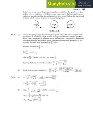 Chapter 16 493
In the frame of reference of the ground, once pulse moves backward at speed v v v
0 0
2
+ =
and the other forward at v v
0 0
− = . The one pulse makes two revolutions while the loop
makes one revolution and the other pulse does not move around the loop. If it is generated
at the six-o’clock position, it will stay at the six-o’clock position.
v0 v0 v0
FIG. P16.64(c-2)
P16.65 (a) Assume the spring is originally stationary throughout, extended to have a length L much
greater than its equilibrium length. We start moving one end forward with the speed v at
which a wave propagates on the spring. In this way we create a single pulse of compression
that moves down the length of the spring. For an increment of spring with length dx and
mass dm, just as the pulse swallows it up, F ma
∑ =
becomes kdx adm
= or
k
a
dm
dx
= .
But
dm
dx
= µ so a
k
=
µ
.
Also, a
dv
dt
v
t
= = when vi = 0. But L vt
= , so a
v
L
=
2
.
Equating the two expressions for a, we have
k v
L
µ
=
2
or v
kL
=
µ
.
(b) Using the expression from part (a) v
kL kL
m
= = = =
µ
2 2
100 2 00
0 400
31 6
N m m
kg
m s
b ga f
.
.
. .
P16.66 (a) v
T T
v
=
F
HG I
KJ =
F
HG I
KJ =
µ µ
1 2
0
0
1 2
0
2
2 where v
T
0
0
0
1 2
≡
F
HG I
KJ
µ
′ =
′
F
HG I
KJ =
F
HG I
KJ =
v
T T
v
µ µ
1 2
0
0
1 2
0
2
3
2
3
(b) ∆
∆
∆
t
v
L
v
t
t
L
left = = = =
2
0
0
0
2 2 2 2
0 354
. where ∆t
L
v
0
0
≡
∆
∆
∆
∆ ∆ ∆
t
v
L
v
t
t
t t t
L
right
left right
=
′
= = =
+ =
2
0
2
3
0
2
3
0
0
2 2
0 612
0 966
.
.
 