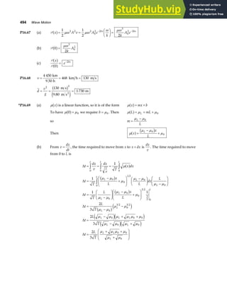 494 Wave Motion
P16.67 (a) P x A v A e
k k
A e
bx bx
a f= =
F
HG I
KJ =
− −
1
2
1
2 2
2 2 2
0
2 2
3
0
2 2
µω µω
ω µω
(b) P 0
2
3
0
2
a f=
µω
k
A
(c)
P
P
x
e bx
a f
a f
0
2
= −
P16.68 v = = =
4 450
468 130
km
9.50 h
km h m s
d
v
g
= = =
2 2
130
9 80
1 730
m s
m s
m
2
b g
e j
.
*P16.69 (a) µ x
a fis a linear function, so it is of the form µ x mx b
a f= +
To have µ µ
0 0
a f= we require b = µ0 . Then µ µ µ
L mL
L
a f= = + 0
so m
L
L
=
−
µ µ0
Then µ
µ µ
µ
x
x
L
L
a f b g
=
−
+
0
0
(b) From v
dx
dt
= , the time required to move from x to x dx
+ is
dx
v
. The time required to move
from 0 to L is
∆
∆
∆
∆
∆
t
dx
v
dx
T
x dx
t
T
x
L L
dx
L
t
T
L x
L
t
L
T
t
L
T
L
T
L L
L L
L
L
L
L
L
L
L
L L L
L L
= = =
=
−
+
F
HG
I
KJ −
F
HG I
KJ −
F
HG I
KJ
=
−
F
HG I
KJ
−
+
F
HG
I
KJ
=
−
−
=
− + +
−
z z z
z
0 0 0
0
0
1 2
0
0
0
0
0
0
3 2
3
2 0
0
3 2
0
3 2
0 0 0
0
1
1
1 1
2
3
2
3
µ
µ
µ µ
µ
µ µ
µ µ
µ µ
µ µ
µ
µ µ
µ µ
µ µ µ µ µ µ
µ µ µ
a f
b g
b g
b ge j
e je j
e j +
=
+ +
+
F
HG
I
KJ
µ
µ µ µ µ
µ µ
0
0 0
0
2
3
e j
∆t
L
T
L L
L
 