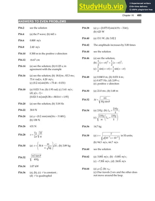 Chapter 16 495
ANSWERS TO EVEN PROBLEMS
P16.2 see the solution P16.38 (a) y x t
= −
0 075 0 4 19 314
. sin .
b g a f;
(b) 625 W
P16.4 (a) the P wave; (b) 665 s
P16.40 (a) 15 1
. W; (b) 3 02
. J
P16.6 0 800
. m s
P16.42 The amplitude increases by 5.00 times
P16.8 2 40
. m s
P16.44 see the solution
P16.10 0.300 m in the positive x-direction
P16.46 (a) see the solution;
P16.12 ±6 67
. cm
(b)
1
2
1
2
2 2
x vt x vt
+ + −
a f a f ;
P16.14 (a) see the solution; (b) 0.125 s; in
agreement with the example (c)
1
2
1
2
sin sin
x vt x vt
+ + −
a f a f
P16.16 (a) see the solution; (b) 18.0 m ; 83 3
. ms;
75 4
. rad s; 4 20
. m s;
P16.48 (a) 0 040 0
. m; (b) 0 031 4
. m;
(c) 0 477
. Hz; (d) 2 09
. s;
(c) 0 2 18 75 4 0 151
. sin . .
m
a f a f
x t
+ − (e) positive -direction
x
P16.18 (a) 0 021
. 5 m; (b) 1.95 rad; (c) 5 41
. m s ;
P16.50 (a) 21 0
. ms; (b) 1 68
. m
(d) y x t
,
b g=
0 021 5 8 38 80 0 1 95
. sin . . .
m
b g b g
x t
+ +
π
P16.52 ∆t
mL
Mg
=
sinθ
P16.20 (a) see the solution; (b) 3 18
. Hz
P16.54 (a) 2Mg; (b) L
Mg
k
0
2
+ ;
P16.22 30 0
. N
(c)
2 2
0
Mg
m
L
Mg
k
+
F
HG I
KJ
P16.24 (a) y x t
= −
0 2 16 3 140
. sin
mm
a f b g;
(b) 158 N
P16.26 631 N P16.56 14 7
. kg
P16.28 v
Tg M
m
=
2π P16.58 (a) v
T
x
=
+
− −
ρ 10 10
7 6
e j
in SI units;
(b) 94 3
. m s; 66 7
. m s
P16.30 (a) v m
=
⋅
F
HG
I
KJ
30 4
.
m
s kg
; (b) 3 89
. kg
P16.60 see the solution
P16.32
mL
Mg
tanθ
4
P16.62 (a) 5 00
. i m s ; (b) −5 00
. i m s ;
(c) −7 50
. i m s ; (d) 24 0
. i m s
P16.34 1 07
. kW
P16.64 (a) µ v0
2
; (b) v0 ;
(c) One travels 2 rev and the other does
not move around the loop.
P16.36 (a), (b), (c) P is constant ;
(d) P is quadrupled
 