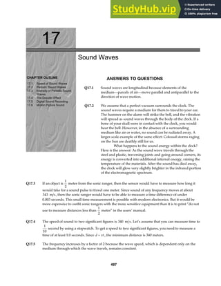 17
CHAPTER OUTLINE
17.1 Speed of Sound Waves
17.2 Periodic Sound Waves
17.3 Intensity of Periodic Sound
Waves
17.4 The Doppler Effect
17.5 Digital Sound Recording
17.6 Motion Picture Sound
Sound Waves
ANSWERS TO QUESTIONS
Q17.1 Sound waves are longitudinal because elements of the
medium—parcels of air—move parallel and antiparallel to the
direction of wave motion.
Q17.2 We assume that a perfect vacuum surrounds the clock. The
sound waves require a medium for them to travel to your ear.
The hammer on the alarm will strike the bell, and the vibration
will spread as sound waves through the body of the clock. If a
bone of your skull were in contact with the clock, you would
hear the bell. However, in the absence of a surrounding
medium like air or water, no sound can be radiated away. A
larger-scale example of the same effect: Colossal storms raging
on the Sun are deathly still for us.
What happens to the sound energy within the clock?
Here is the answer: As the sound wave travels through the
steel and plastic, traversing joints and going around corners, its
energy is converted into additional internal energy, raising the
temperature of the materials. After the sound has died away,
the clock will glow very slightly brighter in the infrared portion
of the electromagnetic spectrum.
Q17.3 If an object is
1
2
meter from the sonic ranger, then the sensor would have to measure how long it
would take for a sound pulse to travel one meter. Since sound of any frequency moves at about
343 m s, then the sonic ranger would have to be able to measure a time difference of under
0.003 seconds. This small time measurement is possible with modern electronics. But it would be
more expensive to outfit sonic rangers with the more sensitive equipment than it is to print “do not
use to measure distances less than
1
2
meter” in the users’ manual.
Q17.4 The speed of sound to two significant figures is 340 m s. Let’s assume that you can measure time to
1
10
second by using a stopwatch. To get a speed to two significant figures, you need to measure a
time of at least 1.0 seconds. Since d vt
= , the minimum distance is 340 meters.
Q17.5 The frequency increases by a factor of 2 because the wave speed, which is dependent only on the
medium through which the wave travels, remains constant.
497
 