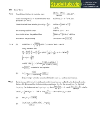 500 Sound Waves
P17.3 Sound takes this time to reach the man:
20 0 1 75
343
5 32 10 2
. .
.
m m
m s
s
−
= × −
a f
so the warning should be shouted no later than 0 300 5 32 10 0 353
2
. . .
s s s
+ × =
−
before the pot strikes.
Since the whole time of fall is given by y gt
=
1
2
2
: 18 25
1
2
9 80 2
. .
m m s2
= e jt
t = 1 93
. s
the warning needs to come 1 93 0 353 1 58
. . .
s s s
− =
into the fall, when the pot has fallen
1
2
9 80 1 58 12 2
2
. . .
m s s m
2
e ja f =
to be above the ground by 20 0 12 2 7 82
. . .
m m m
− =
P17.4 (a) At 9 000 m, ∆T =
F
HG I
KJ − ° = − °
9 000
150
1 00 60 0
. .
C C
a f so T = − °
30 0
. C .
Using the chain rule:
dv
dt
dv
dT
dT
dx
dx
dt
v
dv
dT
dT
dx
v
v
= = =
F
HG I
KJ =
0 607
1
150 247
.
a f , so dt
dv
v
= 247 s
a f
dt
dv
v
t
v
v
t
v
v
f
i
i
f
0
247
247 247
331 5 0 607 30 0
331 5 0 607 30 0
z z
=
=
F
HG I
KJ =
+
+ −
L
NM O
QP
s
s s
a f
a f a f a f
a f
ln ln
. . .
. . .
t = 27 2
. s for sound to reach ground.
(b) t
h
v
= =
+
=
9 000
331 5 0 607 30 0
25 7
. . .
.
a f s
It takes longer when the air cools off than if it were at a uniform temperature.
*P17.5 Let x1 represent the cowboy’s distance from the nearer canyon wall and x2 his distance from the
farther cliff. The sound for the first echo travels distance 2 1
x . For the second, 2 2
x . For the third,
2 2
1 2
x x
+ . For the fourth echo, 2 2 2
1 2 1
x x x
+ + . Then
2 2
340
1 92
2 1
x x
−
=
m s
s
. and
2 2 2
340
1 47
1 2 2
x x x
+ −
=
m s
s
. .
Thus x1
1
2
340 250
= =
m s 1.47 s m and
2
340
1 92 1 47
2
x
m s
s s
= +
. . ; x2 576
= m.
(a) So x x
1 2 826
+ = m
(b)
2 2 2 2 2
340
1 47
1 2 1 1 2
x x x x x
+ + − +
=
b g
m s
s
.
 