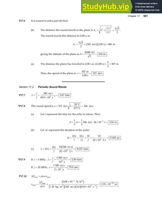 Chapter 17 501
P17.6 It is easiest to solve part (b) first:
(b) The distance the sound travels to the plane is d h
h h
s = +
F
HG I
KJ =
2
2
2
5
2
.
The sound travels this distance in 2.00 s, so
d
h
s = = =
5
2
343 2 00 686
m s s m
b ga f
.
giving the altitude of the plane as h = =
2 686
5
614
m
m
a f .
(a) The distance the plane has traveled in 2.00 s is v
h
2 00
2
307
. s m
a f= = .
Thus, the speed of the plane is: v = =
307
153
m
2.00 s
m s .
Section 17.2 Periodic Sound Waves
P17.7 λ = =
×
=
−
v
f
340
60 0 10
5 67
3 1
m s
s
mm
.
.
*P17.8 The sound speed is v = +
°
°
=
331 1
26
346
m s
C
273 C
m s
(a) Let t represent the time for the echo to return. Then
d vt
= = × =
−
1
2
1
2
346 24 10 4 16
3
m s s m
. .
(b) Let ∆t represent the duration of the pulse:
∆t
v f f
= = = =
×
=
10 10 10 10
22 10
0 455
6
λ λ
λ
µ
1 s
s
. .
(c) L
v
f
= = =
×
=
10
10 10 346
22 10
0 157
6
λ
m s
1 s
mm
b g .
*P17.9 If f = 1 MHz, λ = = =
v
f
1 500
10
1 50
6
m s
s
mm
.
If f = 20 MHz, λ µ
=
×
=
1 500
2 10
75 0
7
m s
s
m
.
P17.10 ∆P v s
max max
= ρ ω
s
P
v
max
max
.
. .
.
= =
×
×
= ×
−
−
−
∆
ρ ω π
4 00 10
1 20 343 2 10 0 10
1 55 10
3
3 1
10
N m
kg m m s s
m
2
3
e j
e jb ga fe j
 