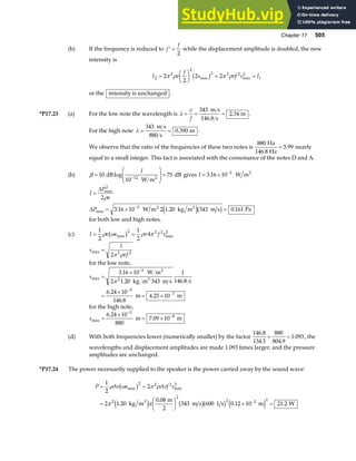 Chapter 17 505
(b) If the frequency is reduced to ′ =
f
f
2
while the displacement amplitude is doubled, the new
intensity is
I v
f
s vf s I
2
2
2
2 2 2 2
1
2
2
2 2
=
F
HG I
KJ = =
π ρ π ρ
max max
b g
or the intensity is unchanged .
*P17.23 (a) For the low note the wavelength is λ = = =
v
f
343
146 8
2 34
m s
s
m
.
. .
For the high note λ = =
343
880
0 390
m s
s
m
. .
We observe that the ratio of the frequencies of these two notes is
880
5 99
Hz
146.8 Hz
= . nearly
equal to a small integer. This fact is associated with the consonance of the notes D and A.
(b) β =
F
HG
I
KJ =
−
10
10
75
12
dB
W m
dB
2
log
I
gives I = × −
3 16 10 5
. W m2
I
P
v
P
=
= × =
−
∆
∆
max
max . . .
2
5
2
3 16 10 2 1 20 343 0 161
ρ
W m kg m m s Pa
2 3
e jb g
for both low and high notes.
(c) I v s v f s
= =
1
2
1
2
4
2 2 2 2
ρ ω ρ π
max max
b g
s
I
vf
max =
2 2 2
π ρ
for the low note,
smax
.
. .
.
.
.
=
×
=
×
= ×
−
−
−
3 16 10
2 1 20 343
1
146 8
6 24 10
146 8
4 25 10
5
2
5
7
W m
kg m m s s
m m
2
3
π
for the high note,
smax
.
.
=
×
= ×
−
−
6 24 10
7 09 10
5
8
880
m m
(d) With both frequencies lower (numerically smaller) by the factor
146 8
134 3
880
804 9
1 093
.
. .
.
= = , the
wavelengths and displacement amplitudes are made 1.093 times larger, and the pressure
amplitudes are unchanged.
*P17.24 The power necessarily supplied to the speaker is the power carried away by the sound wave:
P Av s Avf s
= =
=
F
HG I
KJ × =
−
1
2
2
2 1 20
0 08
343 600 0 12 10 21 2
2 2 2 2
2
2
2 2 2
ρ ω π ρ
π π
max max
.
.
. .
b g
e j b gb g e j
kg m
m
2
m s 1 s m W
3
 