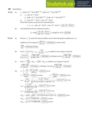 506 Sound Waves
P17.25 (a) I1
12 10 12 80 0 10
1 00 10 10 1 00 10 10
1
= × = ×
− −
. . .
W m W m
2 2
e j e j
b g
β
or I1
4
1 00 10
= × −
. W m2
I2
12 10 12 75 0 10
1 00 10 10 1 00 10 10
2
= × = ×
− −
. . .
W m W m
2 2
e j e j
b g
β
or I2
4.5 5
1 00 10 3 16 10
= × = ×
− −
. .
W m W m
2 2
When both sounds are present, the total intensity is
I I I
= + = × + × = ×
− − −
1 2
4 5 4
1 00 10 3 16 10 1 32 10
. . .
W m W m W m
2 2 2
.
(b) The decibel level for the combined sounds is
β =
×
×
F
HG
I
KJ = × =
−
−
10
1 32 10
1 00 10
10 1 32 10 81 2
4
12
8
log
.
.
log . .
W m
W m
dB
2
2 e j .
*P17.26 (a) We have λ =
v
f
and f is the same for all three waves. Since the speed is smallest in air, λ is
smallest in air. It is larger by
1 493
331
4 51
m s
m s
times
= . in water and by
5 950
331
18 0
= . times in iron .
(b) From I v s
=
1
2
2 2
ρ ω max ; s
I
v
max =
2 0
0
2
ρ ω
, smax is smallest in iron, larger in water by
ρ
ρ
iron iron
water water
times
v
v
=
⋅
⋅
=
7 860 5 950
1 000 1 493
5 60
. , and larger in air by
7 860 5 950
1 29 331
331
⋅
⋅
=
.
times .
(c) From I
P
v
=
∆ max
2
2ρ
; ∆P I v
max = 2 ρ , ∆Pmax is smallest in air, larger in water by
1 000 1 493
1 29 331
59 1
⋅
⋅
=
.
. times , and larger in iron by
7 860 5 950
1 29 331
331
⋅
⋅
=
.
times .
(d) λ
π
ω
π
π
= = = =
v
f
v2 331 2
2 000
0 331
m s
s
m
b g . in air
λ = =
1 493
1 000
1 49
m s
s
m
. in water λ = =
5 950
1 000
5 95
m s
s
m
. in iron
s
I
v
max
.
.
= =
×
= ×
−
−
2 2 10
1 29 331 6 283
1 09 10
0
0
2
6
2
8
ρ ω
W m
kg m m s 1 s
m
2
3
e jb gb g
in air
smax .
=
×
= ×
−
−
2 10
1 000 1 493
1
6 283
1 84 10
6
10
b g m in water
smax .
=
×
= ×
−
−
2 10
7 860 5 950
1
6 283
3 29 10
6
11
b g m in iron
∆P I v
max . .
= = =
−
2 2 10 1 29 331 0 029 2
6
ρ W m kg m m s Pa
2 3
e je j in air
∆Pmax .
= × =
−
2 10 1 000 1 493 1 73
6
b g Pa in water
∆Pmax Pa
= × =
−
2 10 7 860 5 950 9 67
6
b gb g . in iron
 
