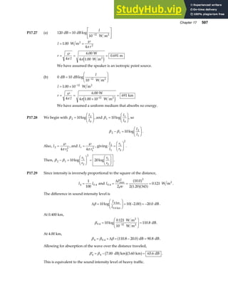 Chapter 17 507
P17.27 (a) 120 10
10 12 2
dB dB
W m
=
L
N
MM
O
Q
PP
−
log
I
I
r
r
I
= =
℘
=
℘
= =
1 00
4
4
6 00
0 691
2
.
.
.
W m
W
4 1.00 W m
m
2
2
π
π πe j
We have assumed the speaker is an isotropic point source.
(b) 0 10
10 12
dB dB
W m2
=
F
HG
I
KJ
−
log
I
I
r
I
= ×
=
℘
=
×
=
−
1 00 10
4
6 00
691
12
.
.
W m
W
4 1.00 10 W m
km
2
-12 2
π πe j
We have assumed a uniform medium that absorbs no energy.
P17.28 We begin with β 2
2
0
10
=
F
HG I
KJ
log
I
I
, and β1
1
0
10
=
F
HG I
KJ
log
I
I
, so
β β
2 1
2
1
10
− =
F
HG I
KJ
log
I
I
.
Also, I
r
2
2
2
4
=
℘
π
, and I
r
1
1
2
4
=
℘
π
, giving
I
I
r
r
2
1
1
2
2
=
F
HG I
KJ .
Then, β β
2 1
1
2
2
1
2
10 20
− =
F
HG I
KJ =
F
HG I
KJ
log log
r
r
r
r
.
P17.29 Since intensity is inversely proportional to the square of the distance,
I I
4 0 4
1
100
= . and I
P
v
0 4
2 2
2
10 0
2 1 20 343
0 121
.
max .
.
.
= = =
∆
ρ
a f
a fa f W m2
.
The difference in sound intensity level is
∆β =
F
HG I
KJ = − = −
10 10 2 00 20 0
4
log . .
I
I
km
0.4 km
dB
a f .
At 0.400 km,
β0 4 12
10
0 121
10
110 8
. log
.
.
=
F
HG
I
KJ =
−
W m
W m
dB
2
2
.
At 4.00 km,
β β β
4 0 4 110 8 20 0 90 8
= + = − =
. . . .
∆ a fdB dB.
Allowing for absorption of the wave over the distance traveled,
′ = − =
β β
4 4 7 00 3 60 65 6
. . .
dB km km dB
b ga f .
This is equivalent to the sound intensity level of heavy traffic.
 