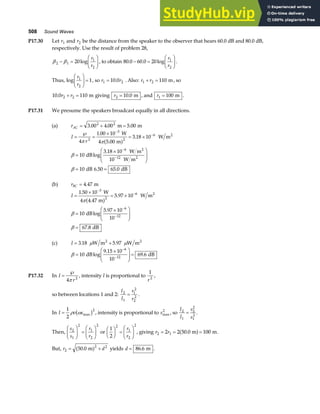 508 Sound Waves
P17.30 Let r1 and r2 be the distance from the speaker to the observer that hears 60.0 dB and 80.0 dB,
respectively. Use the result of problem 28,
β β
2 1
1
2
20
− =
F
HG I
KJ
log
r
r
, to obtain 80 0 60 0 20 1
2
. . log
− =
F
HG I
KJ
r
r
.
Thus, log
r
r
1
2
1
F
HG I
KJ = , so r r
1 2
10 0
= . . Also: r r
1 2 110
+ = m, so
10 0 110
2 2
. r r
+ = m giving r2 10 0
= . m , and r1 100
= m .
P17.31 We presume the speakers broadcast equally in all directions.
(a) rAC = + =
3 00 4 00 5 00
2 2
. . .
m m
I
r
=
℘
=
×
= ×
=
×
F
HG
I
KJ
= =
−
−
−
−
4
1 00 10
4 5 00
3 18 10
10
3 18 10
10
10 6 50 65 0
2
3
2
6
6
12
π π
β
β
.
.
.
log
.
. .
W
m
W m
dB
W m
W m
dB dB
2
2
2
a f
(b) rBC = 4 47
. m
I =
×
= ×
=
×
F
HG
I
KJ
=
−
−
−
−
1 50 10
4 4 47
5 97 10
10
5 97 10
10
67 8
3
2
6
6
12
.
.
.
log
.
.
W
m
W m
dB
dB
2
π
β
β
a f
(c) I = +
3 18 5 97
. .
W m W m
2 2
µ µ
β =
×
F
HG
I
KJ =
−
−
10
9 15 10
10
69 6
6
12
dB dB
log
.
.
P17.32 In I
r
=
℘
4 2
π
, intensity I is proportional to
1
2
r
,
so between locations 1 and 2:
I
I
r
r
2
1
1
2
2
2
= .
In I v s
=
1
2
2
ρ ω max
b g , intensity is proportional to smax
2
, so
I
I
s
s
2
1
2
2
1
2
= .
Then,
s
s
r
r
2
1
2
1
2
2
F
HG I
KJ =
F
HG I
KJ or
1
2
2
1
2
2
F
HG I
KJ =
F
HG I
KJ
r
r
, giving r r
2 1
2 2 50 0 100
= = =
. m m
a f .
But, r d
2
2 2
50 0
= +
. m
a f yields d = 86 6
. m .
 