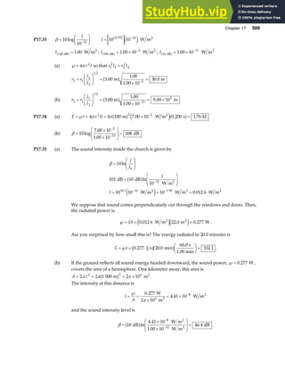 Chapter 17 509
P17.33 β =
F
HG I
KJ
−
10
10 12
log
I
I = −
10 10
10 12
β
b g e j W m2
I 120 1 00
dB
2
W m
a f = . ; I 100
2
1 00 10
dB
2
W m
a f = × −
. ; I 10
11
1 00 10
dB
2
W m
a f = × −
.
(a) ℘= 4 2
π r I so that r I r I
1
2
1 2
2
2
=
r r
I
I
2 1
1
2
1 2
2
3 00
1 00
1 00 10
30 0
=
F
HG I
KJ =
×
=
−
.
.
.
.
m m
a f
(b) r r
I
I
2 1
1
2
1 2
11
5
3 00
1 00
1 00 10
9 49 10
=
F
HG I
KJ =
×
= ×
−
.
.
.
.
m m
a f
P17.34 (a) E t r It
=℘ = = × =
−
4 4 100 7 00 10 0 200 1 76
2 2 2
π π m W m s kJ
2
a f e ja f
. . .
(b) β =
×
×
F
HG
I
KJ =
−
−
10
7 00 10
1 00 10
108
2
12
log
.
.
dB
P17.35 (a) The sound intensity inside the church is given by
β =
F
HG I
KJ
=
F
HG
I
KJ
= = =
−
− −
10
101 10
10
10 10 10 0 012 6
0
12
10 1 12 1.90
ln
ln
.
.
I
I
I
I
dB dB
W m
W m W m W m
2
2 2 2
a f
e j
We suppose that sound comes perpendicularly out through the windows and doors. Then,
the radiated power is
℘= = =
IA 0 012 6 22 0 0 277
. . .
W m m W
2 2
e je j .
Are you surprised by how small this is? The energy radiated in 20.0 minutes is
E t
=℘ =
F
HG I
KJ =
0 277 20 0
60 0
332
. .
.
J s min
s
1.00 min
J
b ga f .
(b) If the ground reflects all sound energy headed downward, the sound power, ℘= 0 277
. W ,
covers the area of a hemisphere. One kilometer away, this area is
A r
= = = ×
2 2 1 000 2 10
2 2 6
π π π
m m2
b g .
The intensity at this distance is
I
A
=
℘
=
×
= × −
0 277
4 41 10 8
.
.
W
2 10 m
W m
6 2
2
π
and the sound intensity level is
β =
×
×
F
HG
I
KJ =
−
−
10
4 41 10
1 00 10
46 4
8
12
dB
W m
W m
dB
2
2
a fln
.
.
. .
 
