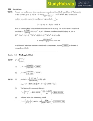 510 Sound Waves
*P17.36 Assume you are 1 m away from your lawnmower and receiving 100 dB sound from it. The intensity
of this sound is given by 100 10
10 12
dB dB
W m2
= −
log
I
; I = −
10 2
W m2
. If the lawnmower
radiates as a point source, its sound power is given by I
r
=
℘
4 2
π
.
℘= =
−
4 1 10 0 126
2 2
π m W m W
2
a f .
Now let your neighbor have an identical lawnmower 20 m away. You receive from it sound with
intensity I = = × −
0 126
2 5 10
2
5
.
.
W
4 20 m
W m2
πa f . The total sound intensity impinging on you is
10 2 5 10 1 002 5 10
2 5 2
− − −
+ × = ×
W m W m W m
2 2 2
. . . So its level is
10
1 002 5 10
10
100 01
2
12
dB dB
log
.
.
×
=
−
−
.
If the smallest noticeable difference is between 100 dB and 101 dB, this cannot be heard as a
change from 100 dB.
Section 17.4 The Doppler Effect
P17.37 ′ =
±
±
f f
v v
v v
O
S
b g
b g
(a) ′ =
+
+
=
f 320
343 40 0
343 20 0
338
.
.
a f
a f Hz
(b) ′ =
+
+
=
f 510
343 20 0
343 40 0
483
.
.
a f
a f Hz
P17.38 (a) ω π π
= =
F
HG
I
KJ =
2 2
115
60 0
12 0
f
min
s min
rad s
.
.
v A
max . . .
= = × =
−
ω 12 0 1 80 10 0 021 7
3
rad s m m s
b ge j
(b) The heart wall is a moving observer.
′ =
+
F
HG I
KJ =
+
F
HG
I
KJ =
f f
v v
v
O
2 000 000
1 500 0 021 7
1 500
2 000 028 9
Hz Hz
b g .
.
(c) Now the heart wall is a moving source.
′′ = ′
−
F
HG I
KJ =
−
F
HG
I
KJ =
f f
v
v vs
2 000 029
1 500
1 500 0 021 7
2 000 057 8
Hz Hz
b g .
.
 