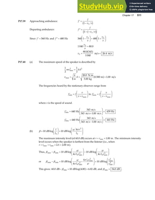Chapter 17 511
P17.39 Approaching ambulance: ′ =
−
f
f
v v
S
1
b g
Departing ambulance: ′′ =
− −
f
f
v v
S
1 b g
d i
Since ′ =
f 560 Hz and ′′ =
f 480 Hz 560 1 480 1
−
F
HG I
KJ = +
F
HG I
KJ
v
v
v
v
S S
1 040 80 0
80 0 343
1 040
26 4
v
v
v
S
S
=
= =
.
.
.
a f m s m s
P17.40 (a) The maximum speed of the speaker is described by
1
2
1
2
20 0
5 00
0 500 1 00
2 2
mv kA
v
k
m
A
max
max
.
.
. .
=
= = =
N m
kg
m m s
a f
The frequencies heard by the stationary observer range from
′ =
+
F
HG I
KJ
f f
v
v v
min
max
to ′ =
−
F
HG I
KJ
f f
v
v v
max
max
where v is the speed of sound.
′ =
+
F
HG
I
KJ =
′ =
−
F
HG
I
KJ =
f
f
min
max
.
.
440
343 1 00
439
440
343 1 00
441
Hz
343 m s
m s m s
Hz
Hz
343 m s
m s m s
Hz
(b) β
π
=
F
HG I
KJ =
℘
F
HG
I
KJ
10 10
4
0
2
0
dB dB
log log
I
I
r
I
The maximum intensity level (of 60.0 dB) occurs at r r
= =
min .
1 00 m. The minimum intensity
level occurs when the speaker is farthest from the listener (i.e., when
r r r A
= = + =
max min .
2 2 00 m).
Thus, β β
π π
max min
min max
log log
− =
℘
F
HG
I
KJ−
℘
F
HG
I
KJ
10
4
10
4
0
2
0
2
dB dB
I r I r
or β β
π
π
max min
min
max max
min
log log
− =
℘
℘
F
HG
I
KJ =
F
HG
I
KJ
10
4
4
10
0
2
0
2 2
2
dB dB
I r
I r r
r
.
This gives: 60 0 10 4 00 6 02
. log . .
min
dB dB dB
− = =
β a f , and βmin .
= 54 0 dB .
 