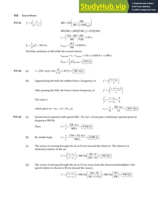 512 Sound Waves
P17.41 ′ =
−
F
HG I
KJ
f f
v
v vs
485 512
340
340 9 80
=
− −
F
HG
I
KJ
. tfall
b g
485 340 485 9 80 512 340
512 485
485
340
9 80
1 93
a f a fd i a fa f
+ =
=
−
F
HG I
KJ =
.
.
.
t
t
f
f s
d gtf
1
2
1
2
18 3
= = . m: treturn s
= =
18 3
340
0 053 8
.
.
The fork continues to fall while the sound returns.
t t t
d gt
f
total fall return
total total fall
2
s s s
m
= + = + =
= =
1 93 0 053 8 1 985
1
2
19 3
. . .
.
P17.42 (a) v = +
⋅°
− ° =
331 0 6 10 325
m s
m
s C
C m s
b g a f
.
(b) Approaching the bell, the athlete hears a frequency of ′ =
+
F
HG I
KJ
f f
v v
v
O
After passing the bell, she hears a lower frequency of ′′ =
+ −
F
HG
I
KJ
f f
v v
v
O
b g
The ratio is
′′
′
=
−
+
=
f
f
v v
v v
O
O
5
6
which gives 6 6 5 5
v v v v
o o
− = + or v
v
O = = =
11
325
11
29 5
m s
m s
.
*P17.43 (a) Sound moves upwind with speed 343 15
−
a f m s . Crests pass a stationary upwind point at
frequency 900 Hz.
Then λ = = =
v
f
328
900
0 364
m s
s
m
.
(b) By similar logic, λ = =
+
=
v
f
343 15
900
0 398
a f m s
s
m
.
(c) The source is moving through the air at 15 m/s toward the observer. The observer is
stationary relative to the air.
′ =
+
−
F
HG I
KJ =
+
−
F
HG I
KJ =
f f
v v
v v
o
s
900
343 0
343 15
941
Hz Hz
(d) The source is moving through the air at 15 m/s away from the downwind firefighter. Her
speed relative to the air is 30 m/s toward the source.
′ =
+
−
F
HG I
KJ =
+
− −
F
HG
I
KJ =
F
HG I
KJ =
f f
v v
v v
o
s
900
343 30
343 15
900
373
358
938
Hz Hz Hz
a f
 