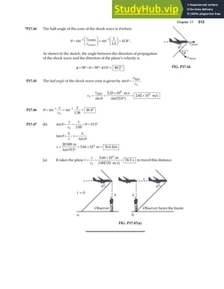 Chapter 17 513
*P17.44 The half-angle of the cone of the shock wave is θ where
θ =
F
HG I
KJ =
F
HG I
KJ = °
− −
sin sin
.
.
1 1 1
1 5
41 8
v
v
sound
source
.
As shown in the sketch, the angle between the direction of propagation
of the shock wave and the direction of the plane’s velocity is
φ θ
= °− = °− °= °
90 90 41 8 48 2
. . .
φ
vshock
vplane
θ
FIG. P17.44
P17.45 The half angle of the shock wave cone is given by sinθ =
v
vS
light
.
v
v
S = =
×
°
= ×
light m s
m s
sin
.
sin .
.
θ
2 25 10
53 0
2 82 10
8
8
a f
P17.46 θ = = = °
− −
sin sin
.
.
1 1 1
1 38
46 4
v
vS
P17.47 (b) sin
.
θ = =
v
vS
1
3 00
; θ = °
19 5
.
tanθ =
h
x
; x
h
=
tanθ
x =
°
= × =
20 000
19 5
5 66 10 56 6
4
m
m km
tan .
. .
(a) It takes the plane t
x
vS
= =
×
=
5 66 10
56 3
4
.
.
m
3.00 335 m s
s
b g to travel this distance.
t = 0
a.
θ
h
Observer
b.
θ
h
Observer hears the boom
x
FIG. P17.47(a)
 