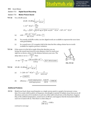 514 Sound Waves
Section 17.5 Digital Sound Recording
Section 17.6 Motion Picture Sound
*P17.48 For a 40-dB sound,
40 10
10
10
2
2 2 1 20 343 10 2 87 10
12
8
2
8 3
dB dB
W m
W m
kg m m s W m N m
2
2
2 2 2
=
L
N
MM
O
Q
PP
= =
= = = ×
−
−
− −
log
. .
max
max
I
I
P
v
P vI
∆
∆
ρ
ρ e jb g
(a) code =
×
=
−
2 87 10
28 7
65 536 7
3
.
.
N m
N m
2
2
(b) For sounds of 40 dB or softer, too few digital words are available to represent the wave form
with good fidelity.
(c) In a sound wave ∆P is negative half of the time but this coding scheme has no words
available for negative pressure variations.
*P17.49 If the source is to the left at angle θ from the direction you are
facing, the sound must travel an extra distance dsinθ to reach your
right ear as shown, where d is the distance between your ears. The
delay time is ∆t in v
d
t
=
sinθ
∆
. Then
θ = =
×
= °
− −
−
sin sin .
1 1
6
343 210 10
22 3
v t
d
∆ m s s
0.19 m
left of center
b g . ear ear
θ
θ
FIG. P17.49
*P17.50 103 10
10 12
dB dB
W m2
=
L
N
MM
O
Q
PP
−
log
I
(a) I
r
= × =
℘
=
℘
−
2 00 10
4 4 1 6
2
2 2
.
.
W m
m
2
π πa f
℘= 0 642
. W
(b) efficiency = = =
sound output power
total input power
W
150 W
0 642
0 004 28
.
.
Additional Problems
P17.51 Model your loud, sharp sound impulse as a single narrow peak in a graph of air pressure versus
time. It is a noise with no pitch, no frequency, wavelength, or period. It radiates away from you in all
directions and some of it is incident on each one of the solid vertical risers of the bleachers. Suppose
that, at the ambient temperature, sound moves at 340 m/s; and suppose that the horizontal width of
each row of seats is 60 cm. Then there is a time delay of
0 6
0 002
.
.
m
340 m s
s
b g=
continued on next page
 