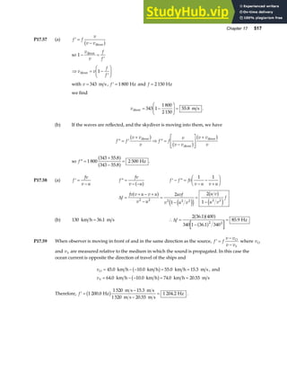 Chapter 17 517
P17.57 (a) ′ =
−
f f
v
v vdiver
b g
so 1 − =
′
v
v
f
f
diver
⇒ = −
′
F
HG I
KJ
v v
f
f
diver 1
with v = 343 m s , ′ =
f 1 800 Hz and f = 2 150 Hz
we find
vdiver m s
= −
F
HG
I
KJ =
343 1
1 800
2 150
55 8
. .
(b) If the waves are reflected, and the skydiver is moving into them, we have
′′ = ′
+
⇒ ′′ =
−
L
N
MM
O
Q
PP
+
f f
v v
v
f f
v
v v
v v
v
diver
diver
diver
b g
b g
b g
so ′′ =
+
−
=
f 1 800
343 55 8
343 55 8
2 500
.
.
a f
a f Hz .
P17.58 (a) ′ =
−
f
fv
v u
′′ =
− −
f
fv
v u
a f ′ − ′′ =
−
−
+
F
HG I
KJ
f f fv
v u v u
1 1
∆f
fv v u v u
v u
uvf
v u v
u v
u v
f
=
+ − +
−
=
−
=
−
a f
e j
e j
b g
e j
2 2 2 2 2 2 2
2
1
2
1
(b) 130 36 1
km h m s
= . ∴ =
−
=
∆f
2 36 1 400
340 1 36 1 340
85 9
2 2
.
.
.
a fa f
a f
Hz
P17.59 When observer is moving in front of and in the same direction as the source, ′ =
−
−
f f
v v
v v
O
S
where vO
and vS are measured relative to the medium in which the sound is propagated. In this case the
ocean current is opposite the direction of travel of the ships and
v
v
O
S
= − − = =
= − − = =
45 0 10 0 55 0 15 3
64 0 10 0 74 0 20 55
. . . .
. . . .
km h km h km h m s , and
km h km h km h m s
b g
b g
Therefore, ′ =
−
−
=
f 1 200 0
1 520 15 3
1 520 20 55
1 204 2
.
.
.
.
Hz
m s m s
m s m s
Hz
b g .
 