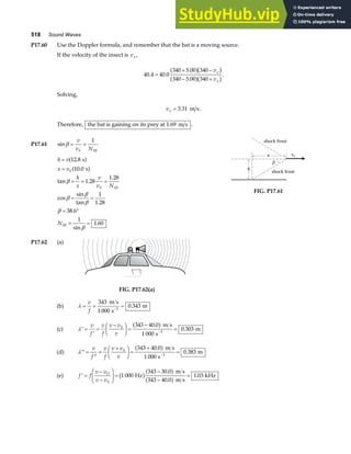 518 Sound Waves
P17.60 Use the Doppler formula, and remember that the bat is a moving source.
If the velocity of the insect is vx,
40 4 40 0
340 5 00 340
340 5 00 340
. .
.
.
=
+ −
− +
a fb g
a fb g
v
v
x
x
.
Solving,
vx = 3 31
. m s.
Therefore, the bat is gaining on its prey at 1.69 m s .
P17.61 sinβ = =
v
v N
S M
1
h v
x v
h
x
v
v N
N
S
S M
M
=
=
= = =
= =
= °
= =
12 8
10 0
1 28
1 28
1
1 28
38 6
1
1 60
.
.
tan .
.
cos
sin
tan .
.
sin
.
s
s
a f
a f
β
β
β
β
β
β
vs
β
shock front
shock front
x
h
FIG. P17.61
P17.62 (a)
FIG. P17.62(a)
(b) λ = = =
−
v
f
343
1 000
0 343
1
m s
s
m
.
(c) ′ =
′
=
−
F
HG I
KJ =
−
=
−
λ
v
f
v
f
v v
v
S 343 40 0
1 000
0 303
1
.
.
a f m s
s
m
(d) ′′ =
′′
=
+
F
HG I
KJ =
+
=
−
λ
v
f
v
f
v v
v
S 343 40 0
1 000
0 383
1
.
.
a f m s
s
m
(e) ′ =
−
−
F
HG I
KJ =
−
−
=
f f
v v
v v
O
S
1 000
343 30 0
343 40 0
1 03
Hz
m s
m s
kHz
b ga f
a f
.
.
.
 