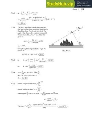 Chapter 17 519
P17.63 ∆t L
v v
L
v v
v v
= −
F
HG I
KJ =
−
1 1
air cu
cu air
air cu
L
v v
v v
t
L
=
−
=
×
−
×
=
−
air cu
cu air
m s m s
m s
s
m
∆
331 3 56 10
3 560 331
6 40 10
2 34
3
3
b ge j
b g e j
.
.
.
P17.64 The shock wavefront connects all observers
first hearing the plane, including our observer
O and the plane P, so here it is vertical. The
angle φ that the shock wavefront makes with
the direction of the plane’s line of travel is
given by
sin .
φ = = =
v
vS
340
1 963
0 173
m s
m s
so φ = °
9 97
. .
Using the right triangle CPO, the angle θ is
seen to be
θ φ
= °− = °− °= °
90 0 90 0 9 97 80 0
. . . . .
C θ O
φ
P
FIG. P17.64
P17.65 (a) θ =
F
HG
I
KJ =
×
F
HG I
KJ = °
− −
sin sin
.
.
1 1
3
331
20 0 10
0 948
v
v
sound
obj
(b) ′ =
×
F
HG I
KJ = °
−
θ sin
.
.
1
3
1 533
20 0 10
4 40
P17.66 ℘ = ℘
2 1
1
20 0
.
β β
1 2
1
2
10
− =
℘
℘
log
80 0 10 20 0 13 0
67 0
2
2
. log . .
.
− = = +
=
β
β dB
P17.67 For the longitudinal wave v
Y
L =
F
HG I
KJ
ρ
1 2
.
For the transverse wave v
T
T =
F
HG I
KJ
µ
1 2
.
If we require
v
v
L
T
= 8 00
. , we have T
Y
=
µ
ρ
64 0
.
where µ =
m
L
and
ρ
π
= =
mass
volume
m
r L
2
.
This gives T
r Y
= =
× ×
= ×
−
π π
2 3 2 10
4
64 0
2 00 10 6 80 10
64 0
1 34 10
.
. .
.
.
m N m
N
2
e j e j .
 