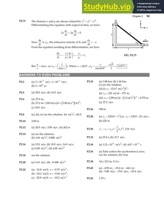 Chapter 2 53
P2.75 The distance x and y are always related by x y L
2 2 2
+ = .
Differentiating this equation with respect to time, we have
2 2 0
x
dx
dt
y
dy
dt
+ =
Now
dy
dt
is vB , the unknown velocity of B; and
dx
dt
v
=− .
From the equation resulting from differentiation, we have
dy
dt
x
y
dx
dt
x
y
v
=−
F
HG I
KJ=− −
( ).
B
O
y
A
α
x
L
v
x
y
FIG. P2.75
But
y
x
= tanα so v v
B =
F
HG I
KJ
1
tanα
. When α = °
60 0
. , v
v v
v
B =
°
= =
tan .
.
60 0
3
3
0 577 .
ANSWERS TO EVEN PROBLEMS
P2.2 (a) 2 10 7
× −
m s; 1 10 6
× −
m s; P2.24 (a) 1.88 km; (b) 1.46 km;
(c) see the solution;
(b) 5 108
× yr
(d) (i) x t
1
2
1 67
= . m s2
e j ;
P2.4 (a) 50 0
. m s ; (b) 41 0
. m s (ii) x t
2 50 375
= −
m s m
b g ;
(iii) x t t
3
2
250 2 5 4 375
= − −
m s m s m
2
b g e j
. ;
P2.6 (a) 27 0
. m;
(e) 37 5
. m s
(b) 27 0 18 0 3 00
2
. . .
m m s m s2
+ +
b g e ja f
∆ ∆
t t ;
(c) 18 0
. m s
P2.26 958 m
P2.8 (a), (b), (c) see the solution; 4 6
. m s2
; (d) 0
P2.28 (a) x t t
f = −
30 0 2
.
e jm; v t
f = −
30 0 2
.
a f m s ;
(b) 225 m
P2.10 5.00 m
P2.12 (a) 20 0
. m s; 5 00
. m s ; (b) 262 m
P2.30 x x v t a t
f i xf x
− = −
1
2
2
; 3 10
. m s
P2.14 (a) see the solution;
P2.32 (a) 35.0 s; (b) 15 7
. m s
(b) 1 60
. m s2
; 0 800
. m s2
P2.34 (a) 1 12 1011
. × m s2
; (b) 4 67 10 5
. × −
s
P2.16 (a) 13 0
. m s; (b) 10 0
. m s; 16 0
. m s;
(c) 6 00
. m s2
; (d) 6 00
. m s2
P2.36 (a) False unless the acceleration is zero;
see the solution; (b) True
P2.18 see the solution
P2.38 Yes; 212 m; 11.4 s
P2.20 (a) 6 61
. m s; (b) −0 448
. m s2
P2.40 (a) −4 90
. m; −19 6
. m; −44 1
. m;
P2.22 (a) − ⋅ = −
21 8 9 75
. .
mi h s m s2
;
(b) −9 80
. m s; −19 6
. m s; −29 4
. m s
(b) − ⋅ = −
22 2 9 94
. .
mi h s m s2
;
(c) − ⋅ = −
22 8 10 2
. .
mi h s m s2
P2.42 1.79 s
 